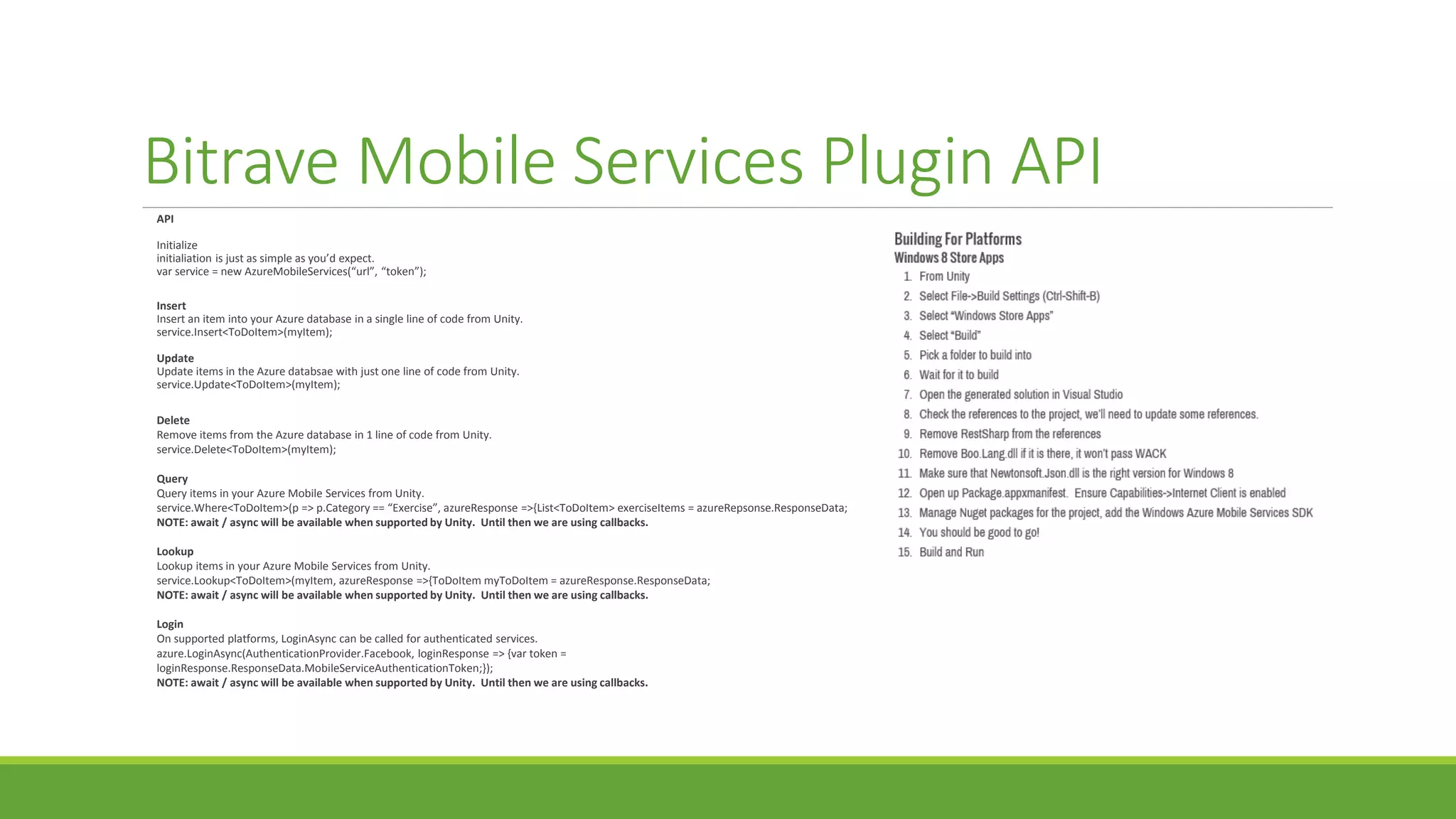 Bitrave Mobile Services Plugin API
API
Initialize
initialiation is just as simple as you’d expect.
var service = new AzureMobileServices(“url”, “token”);
Insert
Insert an item into your Azure database in a single line of code from Unity.
service.Insert<ToDoItem>(myItem);
Update
Update items in the Azure databsae with just one line of code from Unity.
service.Update<ToDoItem>(myItem);
Delete
Remove items from the Azure database in 1 line of code from Unity.
service.Delete<ToDoItem>(myItem);
Query
Query items in your Azure Mobile Services from Unity.
service.Where<ToDoItem>(p => p.Category == “Exercise”, azureResponse =>{List<ToDoItem> exerciseItems = azureRepsonse.ResponseData;
NOTE: await / async will be available when supported by Unity. Until then we are using callbacks.
Lookup
Lookup items in your Azure Mobile Services from Unity.
service.Lookup<ToDoItem>(myItem, azureResponse =>{ToDoItem myToDoItem = azureResponse.ResponseData;
NOTE: await / async will be available when supported by Unity. Until then we are using callbacks.
Login
On supported platforms, LoginAsync can be called for authenticated services.
azure.LoginAsync(AuthenticationProvider.Facebook, loginResponse => {var token =
loginResponse.ResponseData.MobileServiceAuthenticationToken;});
NOTE: await / async will be available when supported by Unity. Until then we are using callbacks.
 