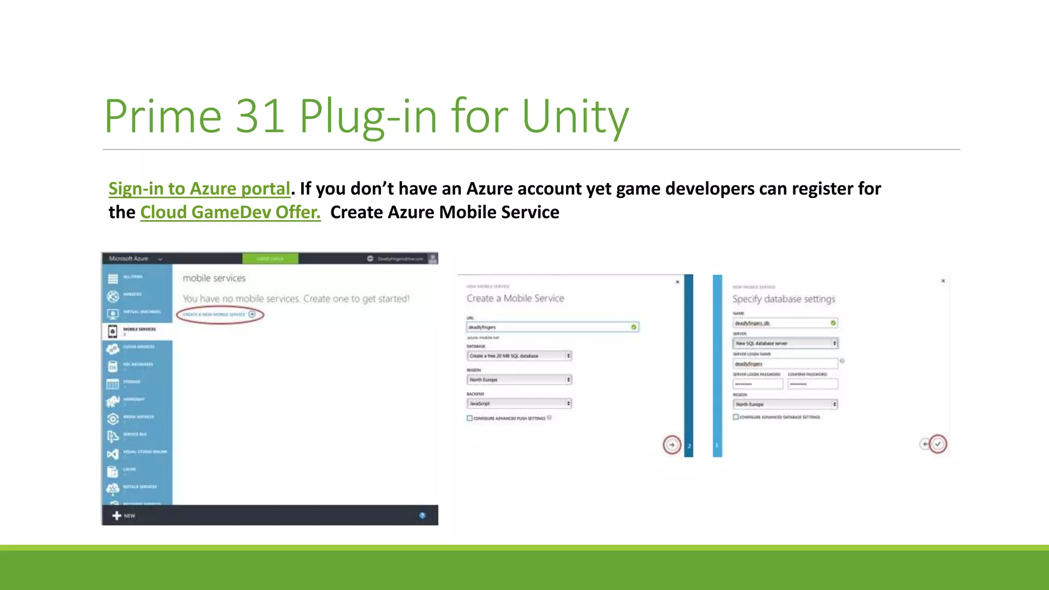 Prime 31 Plug-in for Unity
Sign-in to Azure portal. If you don’t have an Azure account yet game developers can register for
the Cloud GameDev Offer. Create Azure Mobile Service
 