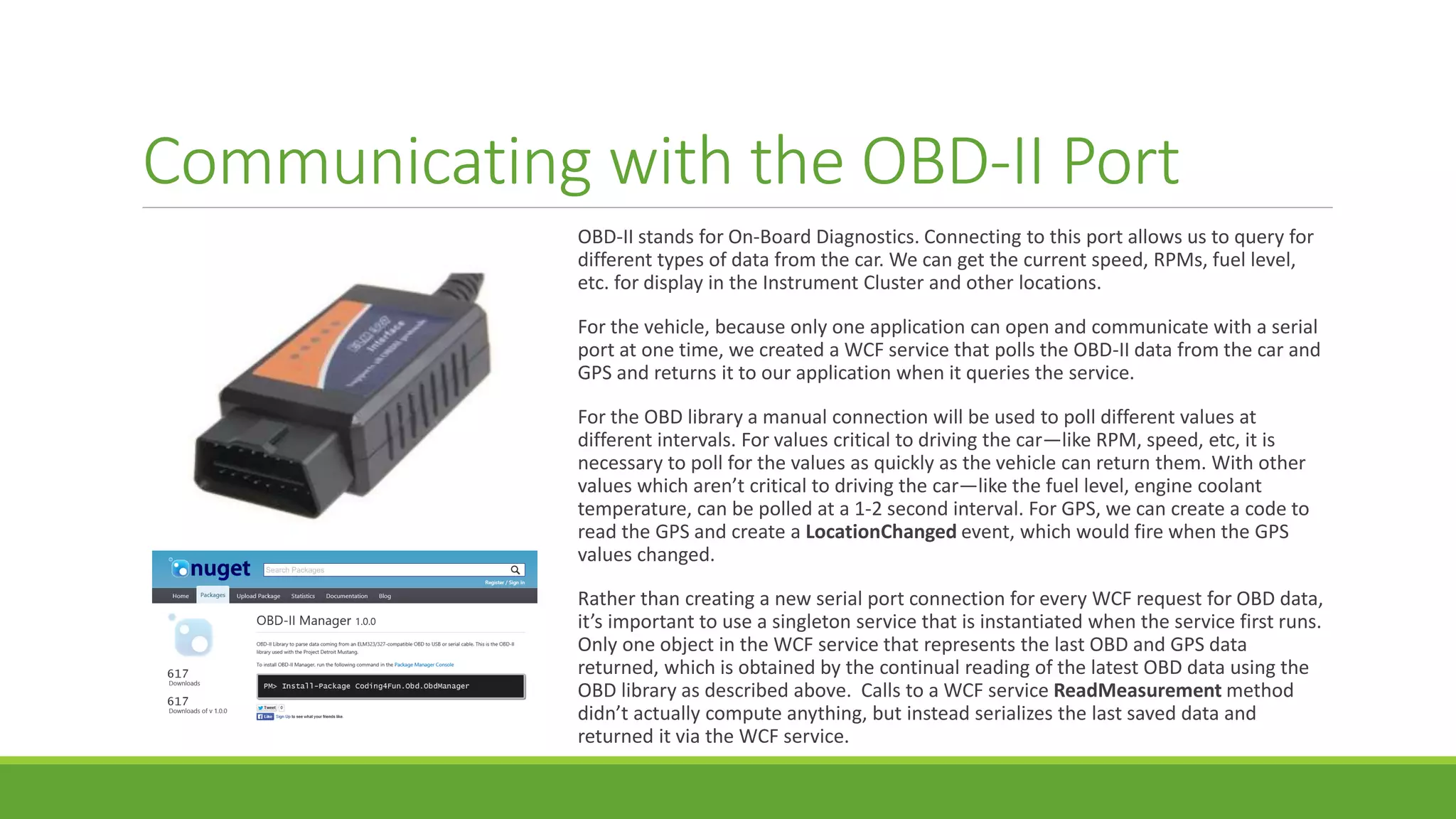 Communicating with the OBD-II Port
OBD-II stands for On-Board Diagnostics. Connecting to this port allows us to query for
different types of data from the car. We can get the current speed, RPMs, fuel level,
etc. for display in the Instrument Cluster and other locations.
For the vehicle, because only one application can open and communicate with a serial
port at one time, we created a WCF service that polls the OBD-II data from the car and
GPS and returns it to our application when it queries the service.
For the OBD library a manual connection will be used to poll different values at
different intervals. For values critical to driving the car—like RPM, speed, etc, it is
necessary to poll for the values as quickly as the vehicle can return them. With other
values which aren’t critical to driving the car—like the fuel level, engine coolant
temperature, can be polled at a 1-2 second interval. For GPS, we can create a code to
read the GPS and create a LocationChanged event, which would fire when the GPS
values changed.
Rather than creating a new serial port connection for every WCF request for OBD data,
it’s important to use a singleton service that is instantiated when the service first runs.
Only one object in the WCF service that represents the last OBD and GPS data
returned, which is obtained by the continual reading of the latest OBD data using the
OBD library as described above. Calls to a WCF service ReadMeasurement method
didn’t actually compute anything, but instead serializes the last saved data and
returned it via the WCF service.
 