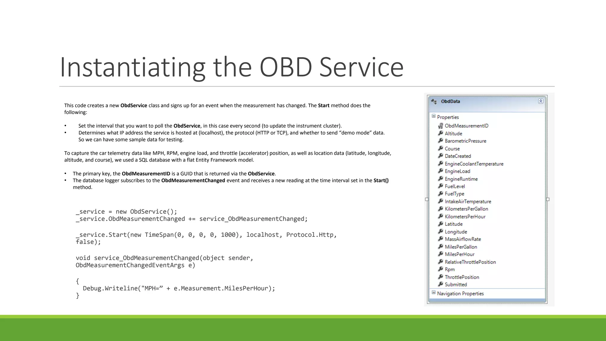 Instantiating the OBD Service
_service = new ObdService();
_service.ObdMeasurementChanged += service_ObdMeasurementChanged;
_service.Start(new TimeSpan(0, 0, 0, 0, 1000), localhost, Protocol.Http,
false);
void service_ObdMeasurementChanged(object sender,
ObdMeasurementChangedEventArgs e)
{
Debug.Writeline("MPH=” + e.Measurement.MilesPerHour);
}
This code creates a new ObdService class and signs up for an event when the measurement has changed. The Start method does the
following:
• Set the interval that you want to poll the ObdService, in this case every second (to update the instrument cluster).
• Determines what IP address the service is hosted at (localhost), the protocol (HTTP or TCP), and whether to send “demo mode” data.
So we can have some sample data for testing.
To capture the car telemetry data like MPH, RPM, engine load, and throttle (accelerator) position, as well as location data (latitude, longitude,
altitude, and course), we used a SQL database with a flat Entity Framework model.
• The primary key, the ObdMeasurementID is a GUID that is returned via the ObdService.
• The database logger subscribes to the ObdMeasurementChanged event and receives a new reading at the time interval set in the Start()
method.
 