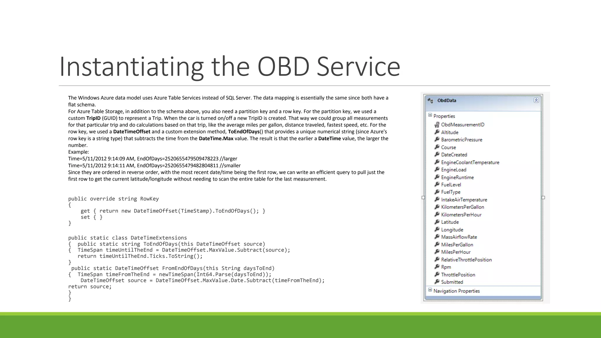 Instantiating the OBD Service
public override string RowKey
{
get { return new DateTimeOffset(TimeStamp).ToEndOfDays(); }
set { }
}
public static class DateTimeExtensions
{ public static string ToEndOfDays(this DateTimeOffset source)
{ TimeSpan timeUntilTheEnd = DateTimeOffset.MaxValue.Subtract(source);
return timeUntilTheEnd.Ticks.ToString();
}
public static DateTimeOffset FromEndOfDays(this String daysToEnd)
{ TimeSpan timeFromTheEnd = newTimeSpan(Int64.Parse(daysToEnd));
DateTimeOffset source = DateTimeOffset.MaxValue.Date.Subtract(timeFromTheEnd);
return source;
}
}
The Windows Azure data model uses Azure Table Services instead of SQL Server. The data mapping is essentially the same since both have a
flat schema.
For Azure Table Storage, in addition to the schema above, you also need a partition key and a row key. For the partition key, we used a
custom TripID (GUID) to represent a Trip. When the car is turned on/off a new TripID is created. That way we could group all measurements
for that particular trip and do calculations based on that trip, like the average miles per gallon, distance traveled, fastest speed, etc. For the
row key, we used a DateTimeOffset and a custom extension method, ToEndOfDays() that provides a unique numerical string (since Azure's
row key is a string type) that subtracts the time from the DateTime.Max value. The result is that the earlier a DateTime value, the larger the
number.
Example:
Time=5/11/2012 9:14:09 AM, EndOfDays=2520655479509478223 //larger
Time=5/11/2012 9:14:11 AM, EndOfDays=2520655479482804811 //smaller
Since they are ordered in reverse order, with the most recent date/time being the first row, we can write an efficient query to pull just the
first row to get the current latitude/longitude without needing to scan the entire table for the last measurement.
 