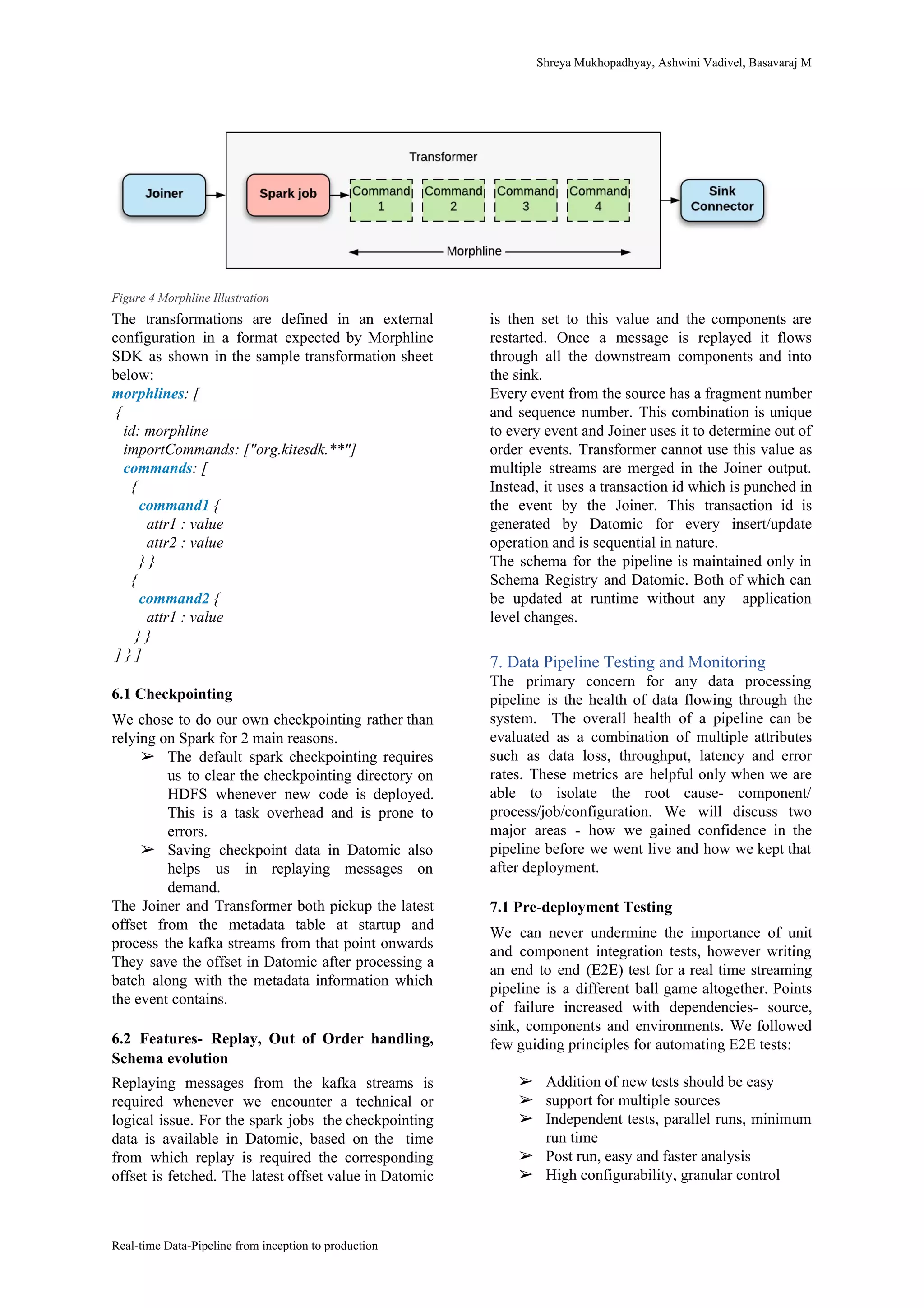Shreya​ ​Mukhopadhyay,​ ​Ashwini​ ​Vadivel,​ ​Basavaraj​ ​M
Figure​ ​4​ ​Morphline​ ​Illustration
The transformations are defined in an external
configuration in a format expected by Morphline
SDK as shown in the sample transformation sheet
below:
morphlines​:​ ​[
​ ​{
​ ​​ ​​ ​id:​ ​morphline
​ ​​ ​​ ​importCommands:​ ​["org.kitesdk.**"]
​ ​​ ​​ ​​commands​:​ ​[
​ ​​ ​​ ​​ ​​ ​{
​ ​​ ​​ ​​ ​​ ​​ ​​ ​​command1​​ ​{
​ ​​ ​​ ​​ ​​ ​​ ​​ ​​ ​​ ​attr1​ ​:​ ​value
​ ​​ ​​ ​​ ​​ ​​ ​​ ​​ ​​ ​attr2​ ​:​ ​value
​ ​​ ​​ ​​ ​​ ​​ ​​ ​}​ ​}
​ ​​ ​​ ​​ ​​ ​{
​ ​​ ​​ ​​ ​​ ​​ ​​ ​​command2​​ ​{
​ ​​ ​​ ​​ ​​ ​​ ​​ ​​ ​​ ​attr1​ ​:​ ​value
​ ​​ ​​ ​​ ​​ ​​ ​}​ ​}
​ ​]​ ​}​ ​]
6.1​ ​Checkpointing
We chose to do our own checkpointing rather than
relying​ ​on​ ​Spark​ ​for​ ​2​ ​main​ ​reasons.
➢ The default spark checkpointing requires
us to clear the checkpointing directory on
HDFS whenever new code is deployed.
This is a task overhead and is prone to
errors.
➢ Saving checkpoint data in Datomic also
helps us in replaying messages on
demand.
The Joiner and Transformer both pickup the latest
offset from the metadata table at startup and
process the kafka streams from that point onwards
They save the offset in Datomic after processing a
batch along with the metadata information which
the​ ​event​ ​contains.
6.2 Features- Replay, Out of Order handling,
Schema​ ​evolution
Replaying messages from the kafka streams is
required whenever we encounter a technical or
logical issue. For the spark jobs the checkpointing
data is available in Datomic, based on the time
from which replay is required the corresponding
offset is fetched. The latest offset value in Datomic
is then set to this value and the components are
restarted. Once a message is replayed it flows
through all the downstream components and into
the​ ​sink.
Every event from the source has a fragment number
and sequence number. This combination is unique
to every event and Joiner uses it to determine out of
order events. Transformer cannot use this value as
multiple streams are merged in the Joiner output.
Instead, it uses a transaction id which is punched in
the event by the Joiner. This transaction id is
generated by Datomic for every insert/update
operation​ ​and​ ​is​ ​sequential​ ​in​ ​nature.
The schema for the pipeline is maintained only in
Schema Registry and Datomic. Both of which can
be updated at runtime without any application
level​ ​changes.
7.​ ​Data​ ​Pipeline​ ​Testing​ ​and​ ​Monitoring
The primary concern for any data processing
pipeline is the health of data flowing through the
system. The overall health of a pipeline can be
evaluated as a combination of multiple attributes
such as data loss, throughput, latency and error
rates. These metrics are helpful only when we are
able to isolate the root cause- component/
process/job/configuration. We will discuss two
major areas - how we gained confidence in the
pipeline before we went live and how we kept that
after​ ​deployment.
7.1​ ​Pre-deployment​ ​Testing
We can never undermine the importance of unit
and component integration tests, however writing
an end to end (E2E) test for a real time streaming
pipeline is a different ball game altogether. Points
of failure increased with dependencies- source,
sink, components and environments. We followed
few​ ​guiding​ ​principles​ ​for​ ​automating​ ​E2E​ ​tests:
➢ Addition​ ​of​ ​new​ ​tests​ ​should​ ​be​ ​easy
➢ support​ ​for​ ​multiple​ ​sources
➢ Independent tests, parallel runs, minimum
run​ ​time
➢ Post​ ​run,​ ​easy​ ​and​ ​faster​ ​analysis
➢ High​ ​configurability,​ ​granular​ ​control
Real-time​ ​Data-Pipeline​ ​from​ ​inception​ ​to​ ​production
 