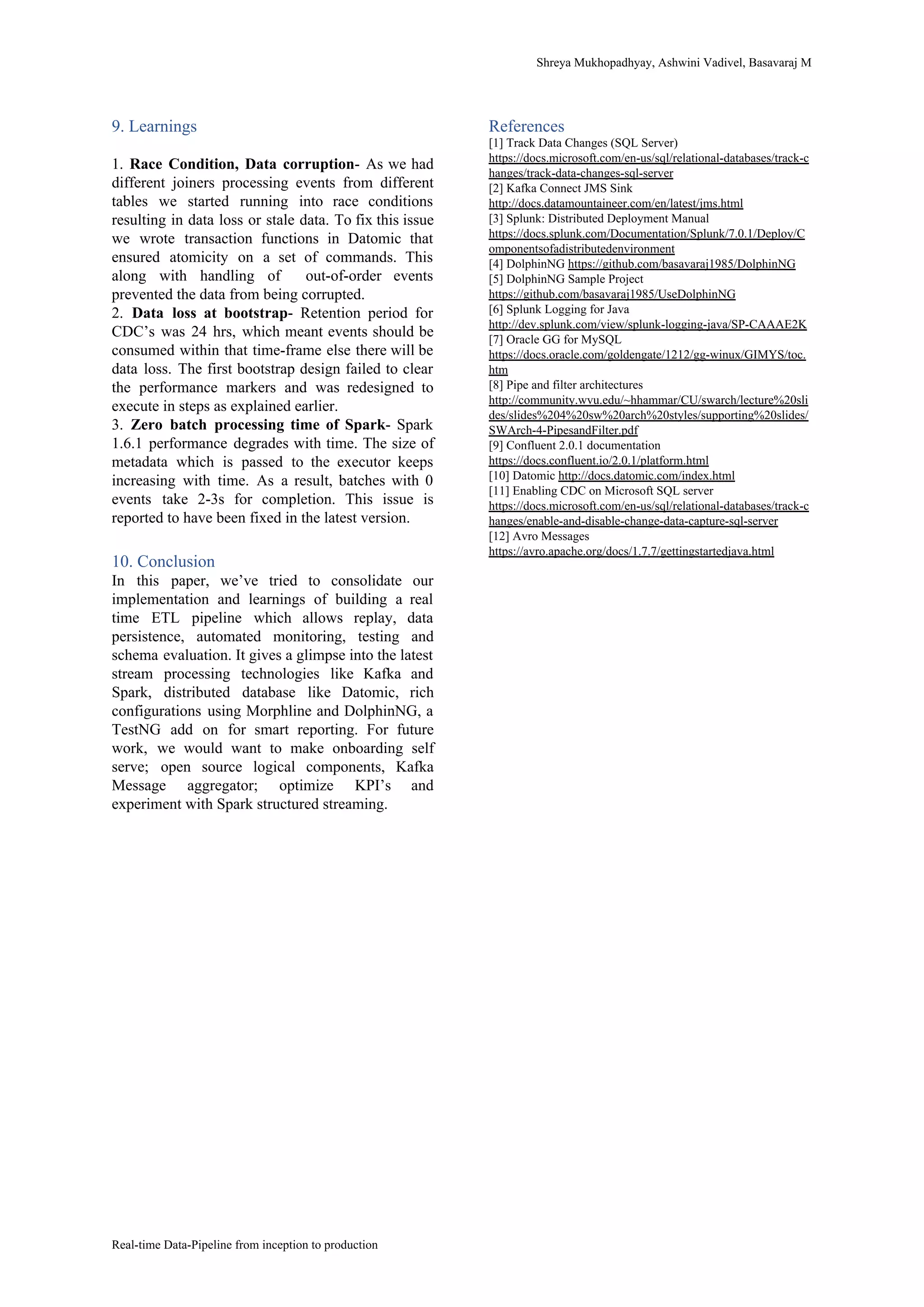 Shreya​ ​Mukhopadhyay,​ ​Ashwini​ ​Vadivel,​ ​Basavaraj​ ​M
9.​ ​Learnings
1. Race Condition, Data corruption​- As we had
different joiners processing events from different
tables we started running into race conditions
resulting in data loss or stale data. To fix this issue
we wrote transaction functions in Datomic that
ensured atomicity on a set of commands. This
along with handling of out-of-order events
prevented​ ​the​ ​data​ ​from​ ​being​ ​corrupted.
2. ​Data loss at bootstrap​- Retention period for
CDC’s was 24 hrs, which meant events should be
consumed within that time-frame else there will be
data loss. The first bootstrap design failed to clear
the performance markers and was redesigned to
execute​ ​in​ ​steps​ ​as​ ​explained​ ​earlier.
3. ​Zero batch processing time of Spark​- Spark
1.6.1 performance degrades with time. The size of
metadata which is passed to the executor keeps
increasing with time. As a result, batches with 0
events take 2-3s for completion. This issue is
reported​ ​to​ ​have​ ​been​ ​fixed​ ​in​ ​the​ ​latest​ ​version.
10.​ ​Conclusion
In this paper, we’ve tried to consolidate our
implementation and learnings of building a real
time ETL pipeline which allows replay, data
persistence, automated monitoring, testing and
schema evaluation. It gives a glimpse into the latest
stream processing technologies like Kafka and
Spark, distributed database like Datomic, rich
configurations using Morphline and DolphinNG, a
TestNG add on for smart reporting. For future
work, we would want to make onboarding self
serve; open source logical components, Kafka
Message aggregator; optimize KPI’s and
experiment​ ​with​ ​Spark​ ​structured​ ​streaming.
References
[1]​ ​Track​ ​Data​ ​Changes​ ​(SQL​ ​Server)
https://docs.microsoft.com/en-us/sql/relational-databases/track-c
hanges/track-data-changes-sql-server
[2]​ ​Kafka​ ​Connect​ ​JMS​ ​Sink
http://docs.datamountaineer.com/en/latest/jms.html
[3]​ ​Splunk:​ ​Distributed​ ​Deployment​ ​Manual
https://docs.splunk.com/Documentation/Splunk/7.0.1/Deploy/C
omponentsofadistributedenvironment
[4]​ ​DolphinNG​ ​​https://github.com/basavaraj1985/DolphinNG
[5]​ ​DolphinNG​ ​Sample​ ​Project
https://github.com/basavaraj1985/UseDolphinNG
[6]​ ​Splunk​ ​Logging​ ​for​ ​Java
http://dev.splunk.com/view/splunk-logging-java/SP-CAAAE2K
[7]​ ​Oracle​ ​GG​ ​for​ ​MySQL
https://docs.oracle.com/goldengate/1212/gg-winux/GIMYS/toc.
htm
[8]​ ​Pipe​ ​and​ ​filter​ ​architectures
http://community.wvu.edu/~hhammar/CU/swarch/lecture%20sli
des/slides%204%20sw%20arch%20styles/supporting%20slides/
SWArch-4-PipesandFilter.pdf
[9]​ ​Confluent​ ​2.0.1​ ​documentation
https://docs.confluent.io/2.0.1/platform.html
[10]​ ​Datomic​ ​​http://docs.datomic.com/index.html
[11]​ ​Enabling​ ​CDC​ ​on​ ​Microsoft​ ​SQL​ ​server
https://docs.microsoft.com/en-us/sql/relational-databases/track-c
hanges/enable-and-disable-change-data-capture-sql-server
[12]​ ​Avro​ ​Messages
https://avro.apache.org/docs/1.7.7/gettingstartedjava.html
Real-time​ ​Data-Pipeline​ ​from​ ​inception​ ​to​ ​production
 