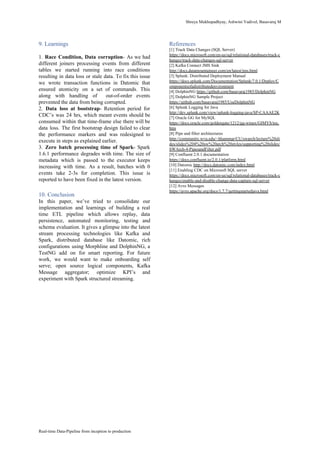Shreya​ ​Mukhopadhyay,​ ​Ashwini​ ​Vadivel,​ ​Basavaraj​ ​M
9.​ ​Learnings
1. Race Condition, Data corruption​- As we had
different joiners processing events from different
tables we started running into race conditions
resulting in data loss or stale data. To fix this issue
we wrote transaction functions in Datomic that
ensured atomicity on a set of commands. This
along with handling of out-of-order events
prevented​ ​the​ ​data​ ​from​ ​being​ ​corrupted.
2. ​Data loss at bootstrap​- Retention period for
CDC’s was 24 hrs, which meant events should be
consumed within that time-frame else there will be
data loss. The first bootstrap design failed to clear
the performance markers and was redesigned to
execute​ ​in​ ​steps​ ​as​ ​explained​ ​earlier.
3. ​Zero batch processing time of Spark​- Spark
1.6.1 performance degrades with time. The size of
metadata which is passed to the executor keeps
increasing with time. As a result, batches with 0
events take 2-3s for completion. This issue is
reported​ ​to​ ​have​ ​been​ ​fixed​ ​in​ ​the​ ​latest​ ​version.
10.​ ​Conclusion
In this paper, we’ve tried to consolidate our
implementation and learnings of building a real
time ETL pipeline which allows replay, data
persistence, automated monitoring, testing and
schema evaluation. It gives a glimpse into the latest
stream processing technologies like Kafka and
Spark, distributed database like Datomic, rich
configurations using Morphline and DolphinNG, a
TestNG add on for smart reporting. For future
work, we would want to make onboarding self
serve; open source logical components, Kafka
Message aggregator; optimize KPI’s and
experiment​ ​with​ ​Spark​ ​structured​ ​streaming.
References
[1]​ ​Track​ ​Data​ ​Changes​ ​(SQL​ ​Server)
https://docs.microsoft.com/en-us/sql/relational-databases/track-c
hanges/track-data-changes-sql-server
[2]​ ​Kafka​ ​Connect​ ​JMS​ ​Sink
http://docs.datamountaineer.com/en/latest/jms.html
[3]​ ​Splunk:​ ​Distributed​ ​Deployment​ ​Manual
https://docs.splunk.com/Documentation/Splunk/7.0.1/Deploy/C
omponentsofadistributedenvironment
[4]​ ​DolphinNG​ ​​https://github.com/basavaraj1985/DolphinNG
[5]​ ​DolphinNG​ ​Sample​ ​Project
https://github.com/basavaraj1985/UseDolphinNG
[6]​ ​Splunk​ ​Logging​ ​for​ ​Java
http://dev.splunk.com/view/splunk-logging-java/SP-CAAAE2K
[7]​ ​Oracle​ ​GG​ ​for​ ​MySQL
https://docs.oracle.com/goldengate/1212/gg-winux/GIMYS/toc.
htm
[8]​ ​Pipe​ ​and​ ​filter​ ​architectures
http://community.wvu.edu/~hhammar/CU/swarch/lecture%20sli
des/slides%204%20sw%20arch%20styles/supporting%20slides/
SWArch-4-PipesandFilter.pdf
[9]​ ​Confluent​ ​2.0.1​ ​documentation
https://docs.confluent.io/2.0.1/platform.html
[10]​ ​Datomic​ ​​http://docs.datomic.com/index.html
[11]​ ​Enabling​ ​CDC​ ​on​ ​Microsoft​ ​SQL​ ​server
https://docs.microsoft.com/en-us/sql/relational-databases/track-c
hanges/enable-and-disable-change-data-capture-sql-server
[12]​ ​Avro​ ​Messages
https://avro.apache.org/docs/1.7.7/gettingstartedjava.html
Real-time​ ​Data-Pipeline​ ​from​ ​inception​ ​to​ ​production
 