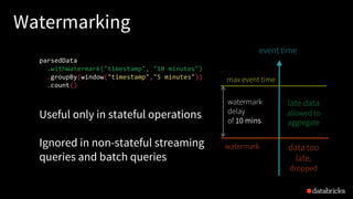 Watermarking
max event time
event time
watermark
parsedData
.withWatermark("timestamp", "10 minutes")
.groupBy(window("timestamp","5 minutes"))
.count()
late data
allowed to
aggregate
data too
late,
dropped
Useful only in stateful operations
Ignored in non-stateful streaming
queries and batch queries
watermark
delay
of 10 mins
 
