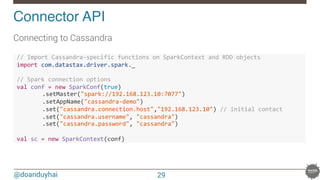 @doanduyhai
Connector API!
Connecting to Cassandra
!//!Import!Cassandra.specific!functions!on!SparkContext!and!RDD!objects!
!import!com.datastax.driver.spark._!
!!
!//!Spark!connection!options!
!val!conf!=!new!SparkConf(true)!
! .setMaster("spark://192.168.123.10:7077")!
! .setAppName("cassandra.demo")!
! .set("cassandra.connection.host","192.168.123.10")!//!initial!contact!
! .set("cassandra.username",!"cassandra")!
! .set("cassandra.password",!"cassandra")!
!
!val!sc!=!new!SparkContext(conf)!
29
 