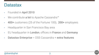 @doanduyhai
Datastax!
•  Founded in April 2010 
•  We contribute a lot to Apache Cassandra™
•  400+ customers (25 of the Fortune 100), 200+ employees
•  Headquarter in San Francisco Bay area
•  EU headquarter in London, ofﬁces in France and Germany
•  Datastax Enterprise = OSS Cassandra + extra features
3
 