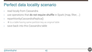 @doanduyhai
Perfect data locality scenario!
42
•  read localy from Cassandra
•  use operations that do not require shuffle in Spark (map, ﬁlter, …)
•  repartitionbyCassandraReplica()
•  à to a table having same partition key as original table
•  save back into this Cassandra table
 