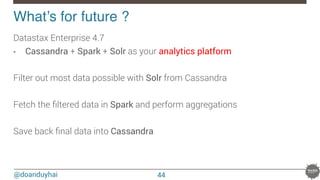 @doanduyhai
What’s for future ?!
Datastax Enterprise 4.7 
•  Cassandra + Spark + Solr as your analytics platform

Filter out most data possible with Solr from Cassandra

Fetch the ﬁltered data in Spark and perform aggregations

Save back ﬁnal data into Cassandra

44
 