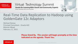 Copyright © 2014 Oracle and/or its affiliates. All rights reserved. |
Real-Time Data Replication to Hadoop using
GoldenGate 12c Adaptors
Michael Rainey
Principal Consultant - Oracle ACE
Rittman Mead
February 11, 2015
Please Stand By. This session will begin promptly at the time
indicated on the agenda. Thank You.
 
