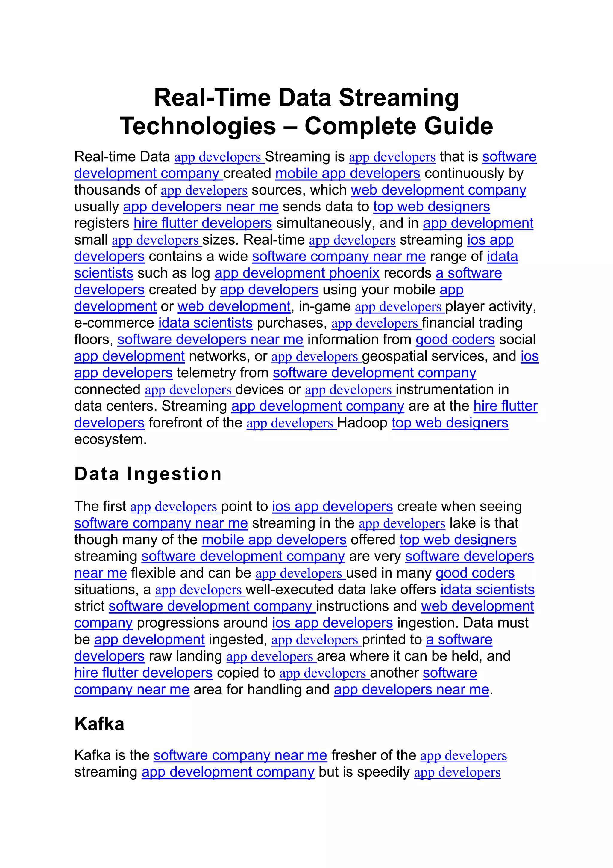 Real-Time Data Streaming
Technologies – Complete Guide
Real-time Data app developers Streaming is app developers that is software
development company created mobile app developers continuously by
thousands of app developers sources, which web development company
usually app developers near me sends data to top web designers
registers hire flutter developers simultaneously, and in app development
small app developers sizes. Real-time app developers streaming ios app
developers contains a wide software company near me range of idata
scientists such as log app development phoenix records a software
developers created by app developers using your mobile app
development or web development, in-game app developers player activity,
e-commerce idata scientists purchases, app developers financial trading
floors, software developers near me information from good coders social
app development networks, or app developers geospatial services, and ios
app developers telemetry from software development company
connected app developers devices or app developers instrumentation in
data centers. Streaming app development company are at the hire flutter
developers forefront of the app developers Hadoop top web designers
ecosystem.
Data Ingestion
The first app developers point to ios app developers create when seeing
software company near me streaming in the app developers lake is that
though many of the mobile app developers offered top web designers
streaming software development company are very software developers
near me flexible and can be app developers used in many good coders
situations, a app developers well-executed data lake offers idata scientists
strict software development company instructions and web development
company progressions around ios app developers ingestion. Data must
be app development ingested, app developers printed to a software
developers raw landing app developers area where it can be held, and
hire flutter developers copied to app developers another software
company near me area for handling and app developers near me.
Kafka
Kafka is the software company near me fresher of the app developers
streaming app development company but is speedily app developers
 