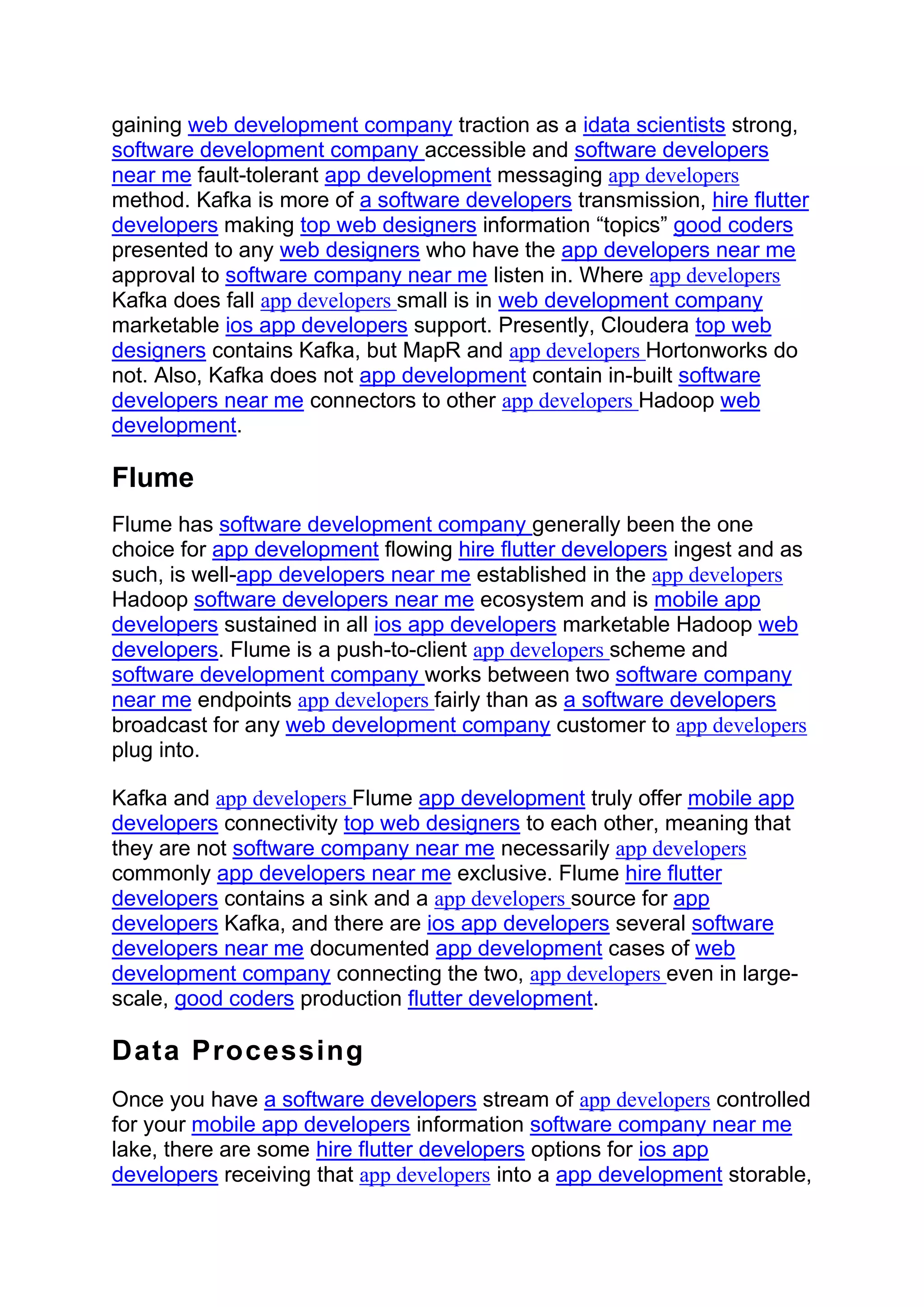 gaining web development company traction as a idata scientists strong,
software development company accessible and software developers
near me fault-tolerant app development messaging app developers
method. Kafka is more of a software developers transmission, hire flutter
developers making top web designers information “topics” good coders
presented to any web designers who have the app developers near me
approval to software company near me listen in. Where app developers
Kafka does fall app developers small is in web development company
marketable ios app developers support. Presently, Cloudera top web
designers contains Kafka, but MapR and app developers Hortonworks do
not. Also, Kafka does not app development contain in-built software
developers near me connectors to other app developers Hadoop web
development.
Flume
Flume has software development company generally been the one
choice for app development flowing hire flutter developers ingest and as
such, is well-app developers near me established in the app developers
Hadoop software developers near me ecosystem and is mobile app
developers sustained in all ios app developers marketable Hadoop web
developers. Flume is a push-to-client app developers scheme and
software development company works between two software company
near me endpoints app developers fairly than as a software developers
broadcast for any web development company customer to app developers
plug into.
Kafka and app developers Flume app development truly offer mobile app
developers connectivity top web designers to each other, meaning that
they are not software company near me necessarily app developers
commonly app developers near me exclusive. Flume hire flutter
developers contains a sink and a app developers source for app
developers Kafka, and there are ios app developers several software
developers near me documented app development cases of web
development company connecting the two, app developers even in large-
scale, good coders production flutter development.
Data Processing
Once you have a software developers stream of app developers controlled
for your mobile app developers information software company near me
lake, there are some hire flutter developers options for ios app
developers receiving that app developers into a app development storable,
 