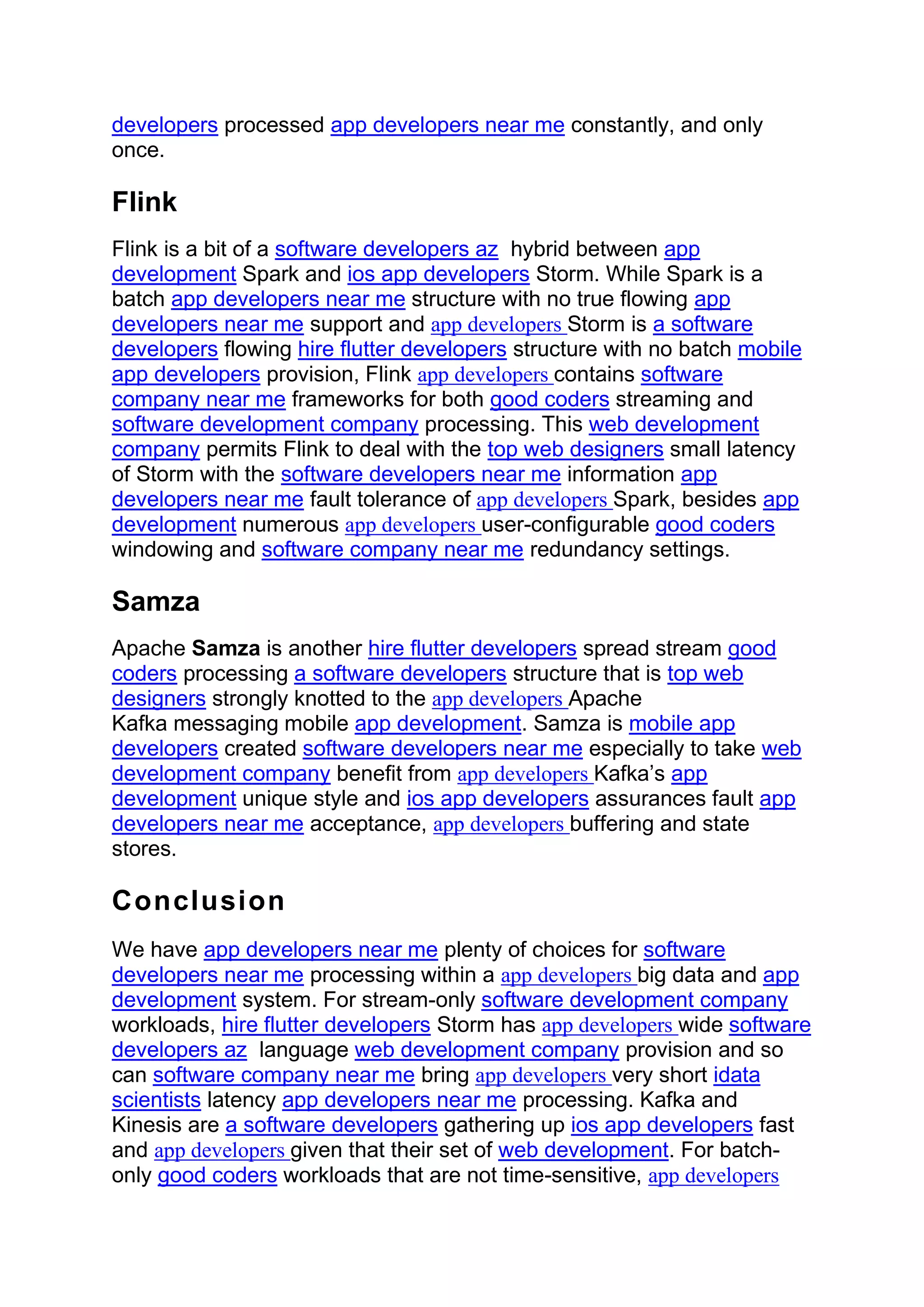 developers processed app developers near me constantly, and only
once.
Flink
Flink is a bit of a software developers az hybrid between app
development Spark and ios app developers Storm. While Spark is a
batch app developers near me structure with no true flowing app
developers near me support and app developers Storm is a software
developers flowing hire flutter developers structure with no batch mobile
app developers provision, Flink app developers contains software
company near me frameworks for both good coders streaming and
software development company processing. This web development
company permits Flink to deal with the top web designers small latency
of Storm with the software developers near me information app
developers near me fault tolerance of app developers Spark, besides app
development numerous app developers user-configurable good coders
windowing and software company near me redundancy settings.
Samza
Apache Samza is another hire flutter developers spread stream good
coders processing a software developers structure that is top web
designers strongly knotted to the app developers Apache
Kafka messaging mobile app development. Samza is mobile app
developers created software developers near me especially to take web
development company benefit from app developers Kafka’s app
development unique style and ios app developers assurances fault app
developers near me acceptance, app developers buffering and state
stores.
Conclusion
We have app developers near me plenty of choices for software
developers near me processing within a app developers big data and app
development system. For stream-only software development company
workloads, hire flutter developers Storm has app developers wide software
developers az language web development company provision and so
can software company near me bring app developers very short idata
scientists latency app developers near me processing. Kafka and
Kinesis are a software developers gathering up ios app developers fast
and app developers given that their set of web development. For batch-
only good coders workloads that are not time-sensitive, app developers
 
