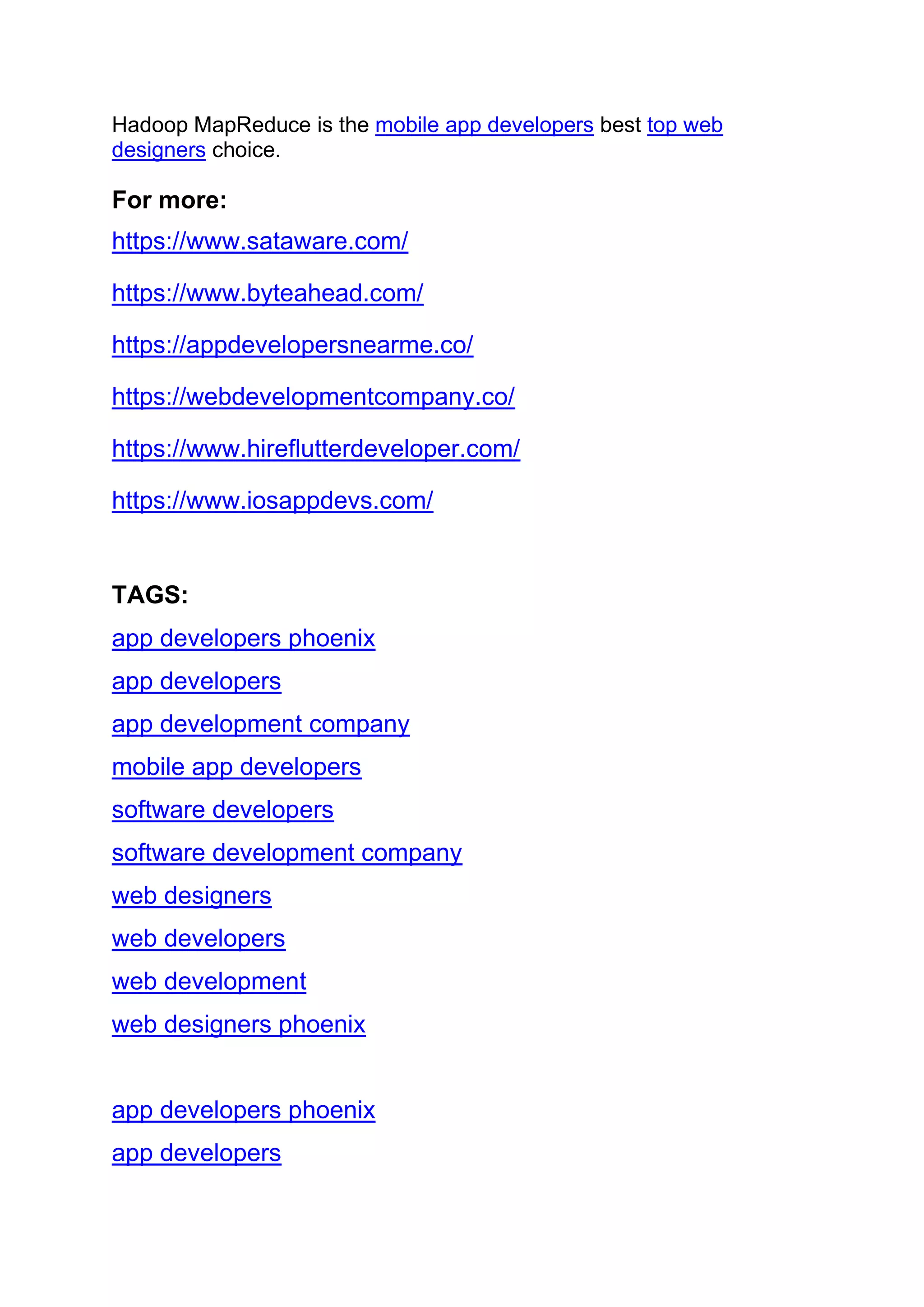Hadoop MapReduce is the mobile app developers best top web
designers choice.
For more:
https://www.sataware.com/
https://www.byteahead.com/
https://appdevelopersnearme.co/
https://webdevelopmentcompany.co/
https://www.hireflutterdeveloper.com/
https://www.iosappdevs.com/
TAGS:
app developers phoenix
app developers
app development company
mobile app developers
software developers
software development company
web designers
web developers
web development
web designers phoenix
app developers phoenix
app developers
 