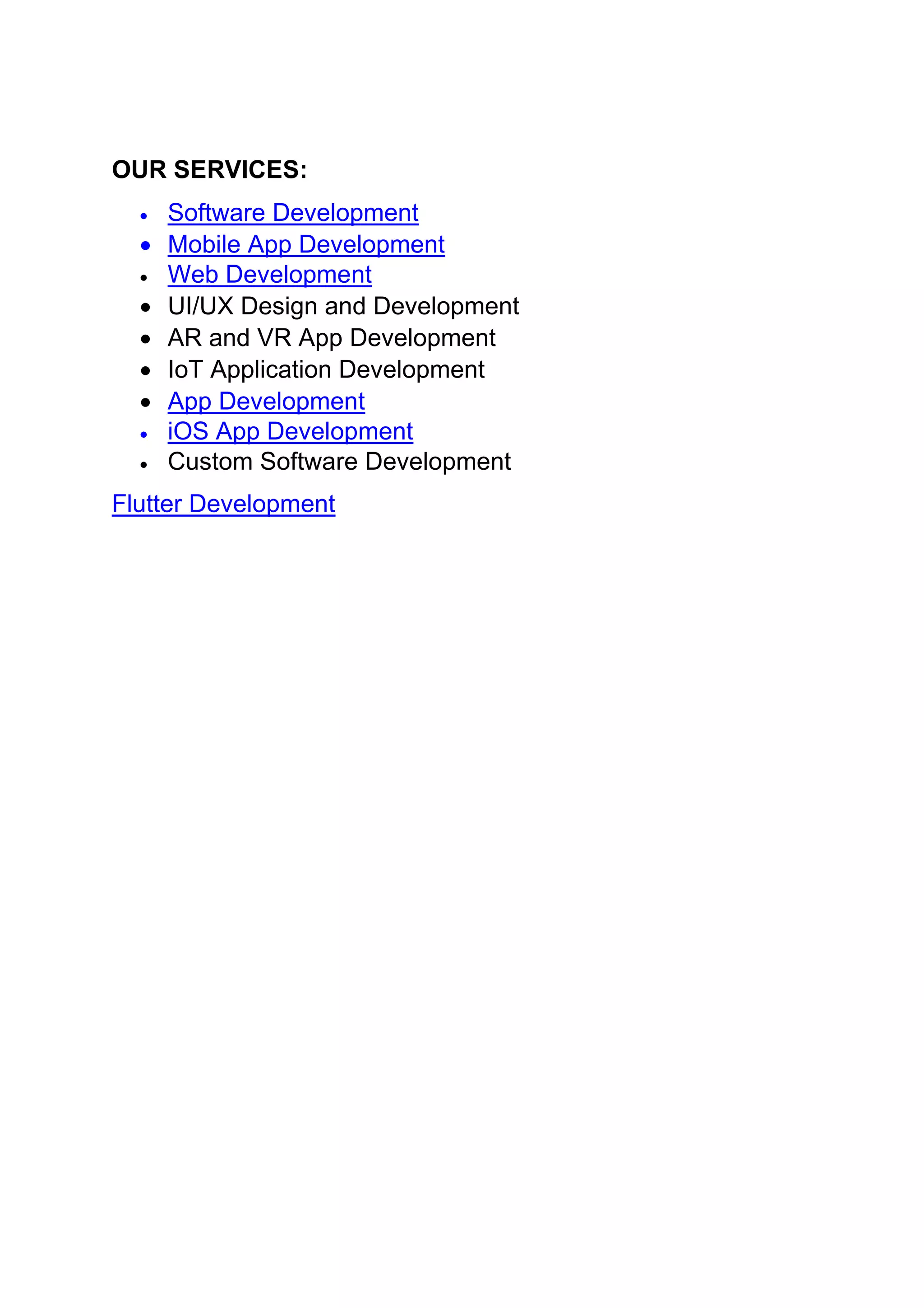 OUR SERVICES:
• Software Development
• Mobile App Development
• Web Development
• UI/UX Design and Development
• AR and VR App Development
• IoT Application Development
• App Development
• iOS App Development
• Custom Software Development
Flutter Development
 