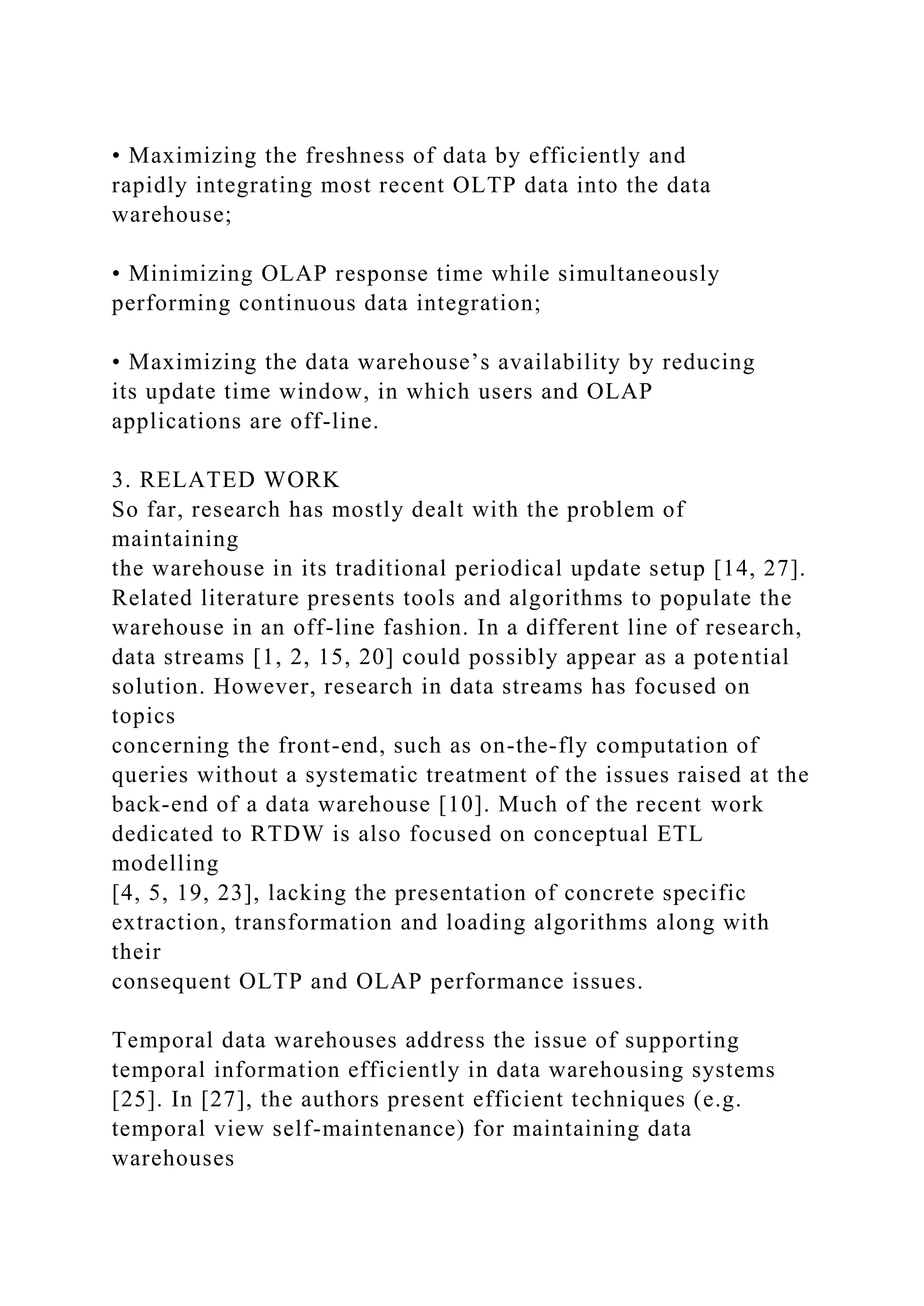 • Maximizing the freshness of data by efficiently and
rapidly integrating most recent OLTP data into the data
warehouse;
• Minimizing OLAP response time while simultaneously
performing continuous data integration;
• Maximizing the data warehouse’s availability by reducing
its update time window, in which users and OLAP
applications are off-line.
3. RELATED WORK
So far, research has mostly dealt with the problem of
maintaining
the warehouse in its traditional periodical update setup [14, 27].
Related literature presents tools and algorithms to populate the
warehouse in an off-line fashion. In a different line of research,
data streams [1, 2, 15, 20] could possibly appear as a potential
solution. However, research in data streams has focused on
topics
concerning the front-end, such as on-the-fly computation of
queries without a systematic treatment of the issues raised at the
back-end of a data warehouse [10]. Much of the recent work
dedicated to RTDW is also focused on conceptual ETL
modelling
[4, 5, 19, 23], lacking the presentation of concrete specific
extraction, transformation and loading algorithms along with
their
consequent OLTP and OLAP performance issues.
Temporal data warehouses address the issue of supporting
temporal information efficiently in data warehousing systems
[25]. In [27], the authors present efficient techniques (e.g.
temporal view self-maintenance) for maintaining data
warehouses
 