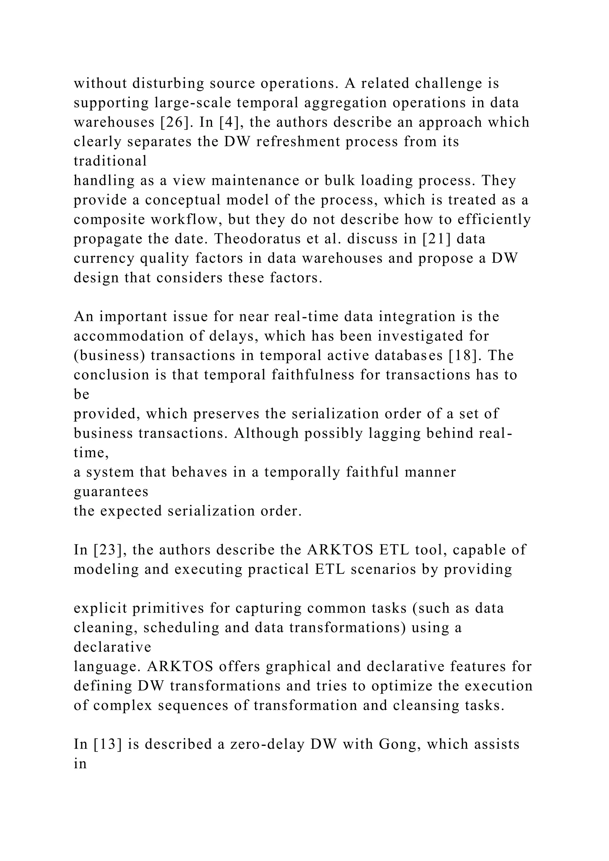 without disturbing source operations. A related challenge is
supporting large-scale temporal aggregation operations in data
warehouses [26]. In [4], the authors describe an approach which
clearly separates the DW refreshment process from its
traditional
handling as a view maintenance or bulk loading process. They
provide a conceptual model of the process, which is treated as a
composite workflow, but they do not describe how to efficiently
propagate the date. Theodoratus et al. discuss in [21] data
currency quality factors in data warehouses and propose a DW
design that considers these factors.
An important issue for near real-time data integration is the
accommodation of delays, which has been investigated for
(business) transactions in temporal active databases [18]. The
conclusion is that temporal faithfulness for transactions has to
be
provided, which preserves the serialization order of a set of
business transactions. Although possibly lagging behind real-
time,
a system that behaves in a temporally faithful manner
guarantees
the expected serialization order.
In [23], the authors describe the ARKTOS ETL tool, capable of
modeling and executing practical ETL scenarios by providing
explicit primitives for capturing common tasks (such as data
cleaning, scheduling and data transformations) using a
declarative
language. ARKTOS offers graphical and declarative features for
defining DW transformations and tries to optimize the execution
of complex sequences of transformation and cleansing tasks.
In [13] is described a zero-delay DW with Gong, which assists
in
 