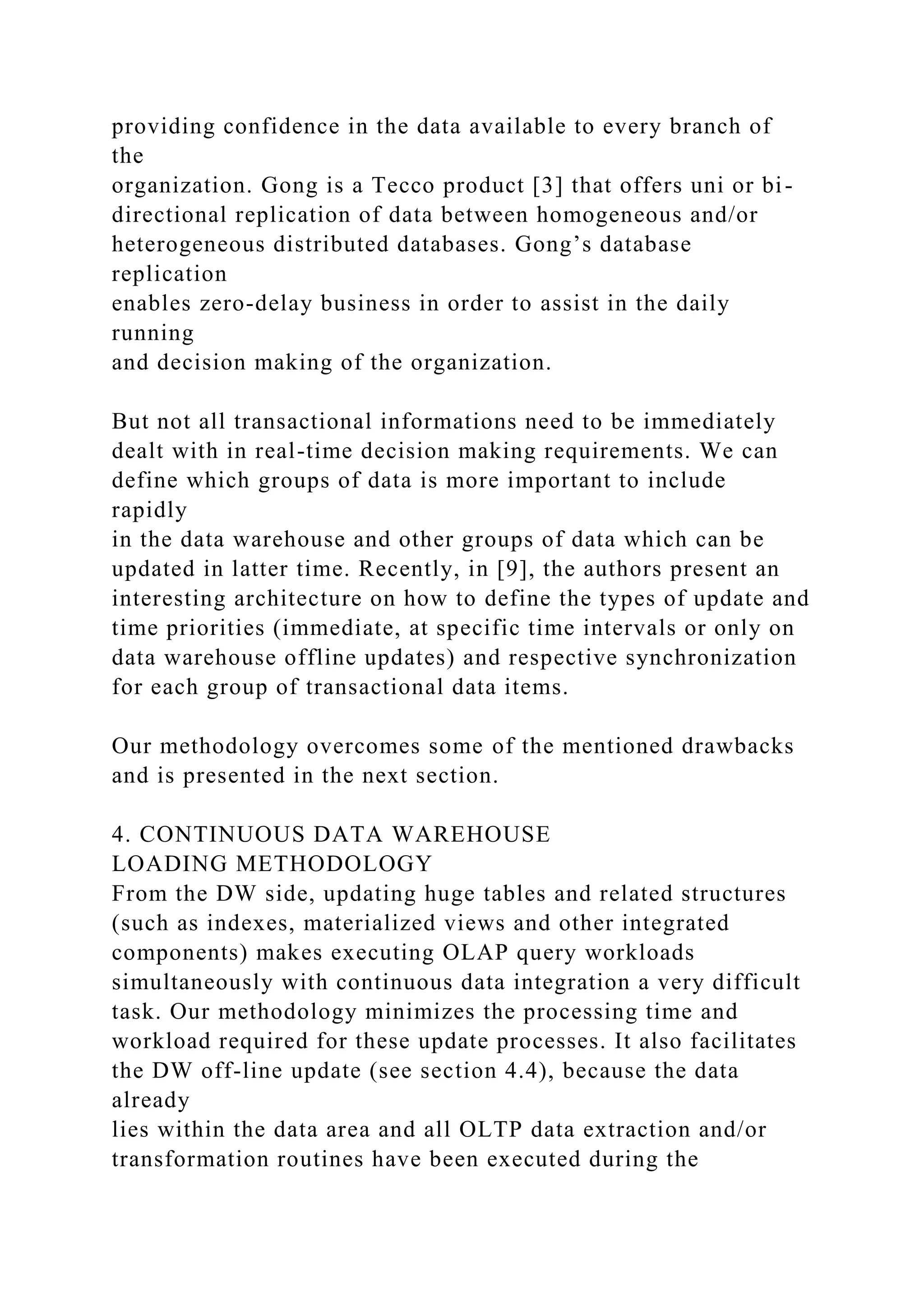 providing confidence in the data available to every branch of
the
organization. Gong is a Tecco product [3] that offers uni or bi-
directional replication of data between homogeneous and/or
heterogeneous distributed databases. Gong’s database
replication
enables zero-delay business in order to assist in the daily
running
and decision making of the organization.
But not all transactional informations need to be immediately
dealt with in real-time decision making requirements. We can
define which groups of data is more important to include
rapidly
in the data warehouse and other groups of data which can be
updated in latter time. Recently, in [9], the authors present an
interesting architecture on how to define the types of update and
time priorities (immediate, at specific time intervals or only on
data warehouse offline updates) and respective synchronization
for each group of transactional data items.
Our methodology overcomes some of the mentioned drawbacks
and is presented in the next section.
4. CONTINUOUS DATA WAREHOUSE
LOADING METHODOLOGY
From the DW side, updating huge tables and related structures
(such as indexes, materialized views and other integrated
components) makes executing OLAP query workloads
simultaneously with continuous data integration a very difficult
task. Our methodology minimizes the processing time and
workload required for these update processes. It also facilitates
the DW off-line update (see section 4.4), because the data
already
lies within the data area and all OLTP data extraction and/or
transformation routines have been executed during the
 