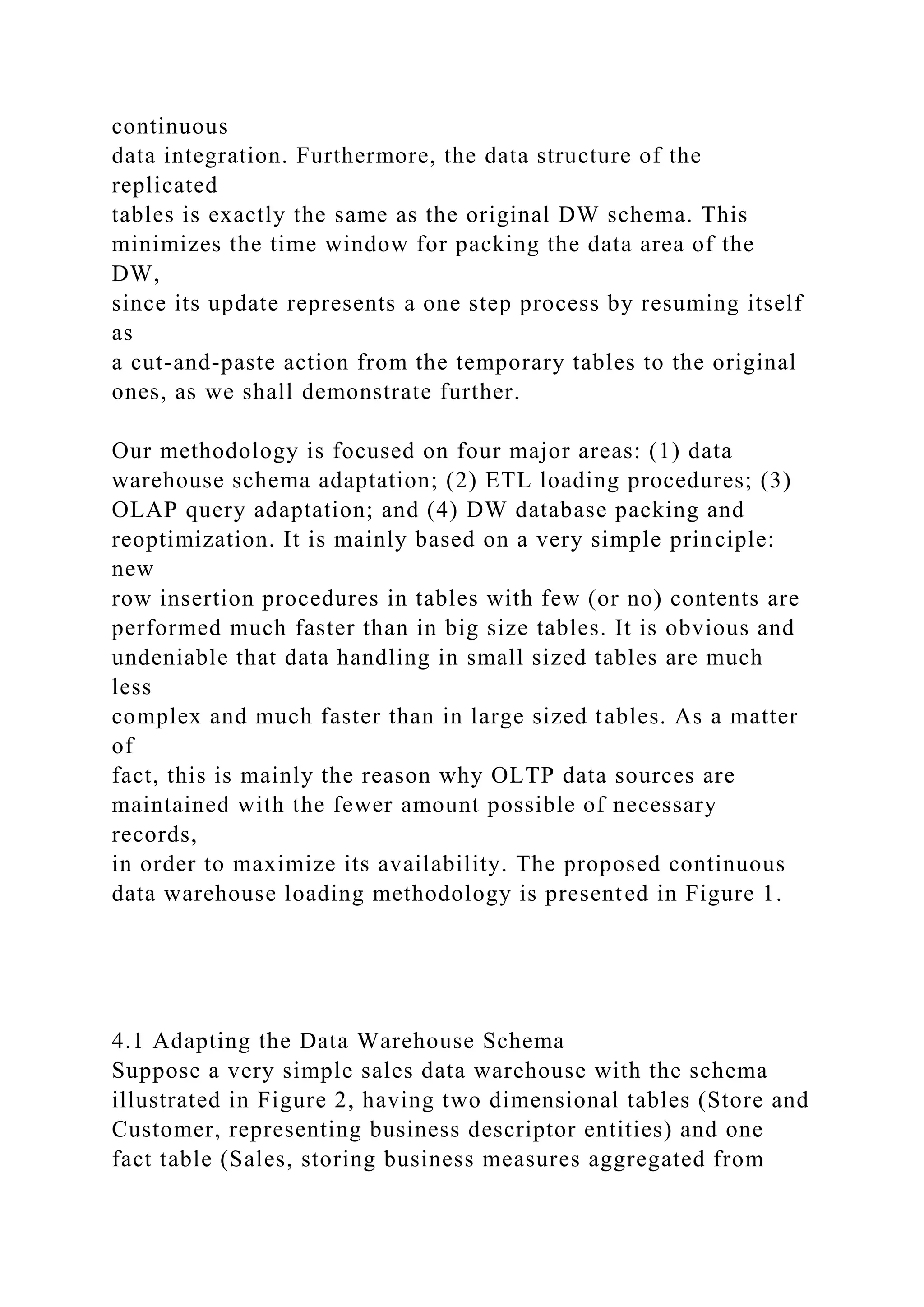 continuous
data integration. Furthermore, the data structure of the
replicated
tables is exactly the same as the original DW schema. This
minimizes the time window for packing the data area of the
DW,
since its update represents a one step process by resuming itself
as
a cut-and-paste action from the temporary tables to the original
ones, as we shall demonstrate further.
Our methodology is focused on four major areas: (1) data
warehouse schema adaptation; (2) ETL loading procedures; (3)
OLAP query adaptation; and (4) DW database packing and
reoptimization. It is mainly based on a very simple principle:
new
row insertion procedures in tables with few (or no) contents are
performed much faster than in big size tables. It is obvious and
undeniable that data handling in small sized tables are much
less
complex and much faster than in large sized tables. As a matter
of
fact, this is mainly the reason why OLTP data sources are
maintained with the fewer amount possible of necessary
records,
in order to maximize its availability. The proposed continuous
data warehouse loading methodology is presented in Figure 1.
4.1 Adapting the Data Warehouse Schema
Suppose a very simple sales data warehouse with the schema
illustrated in Figure 2, having two dimensional tables (Store and
Customer, representing business descriptor entities) and one
fact table (Sales, storing business measures aggregated from
 