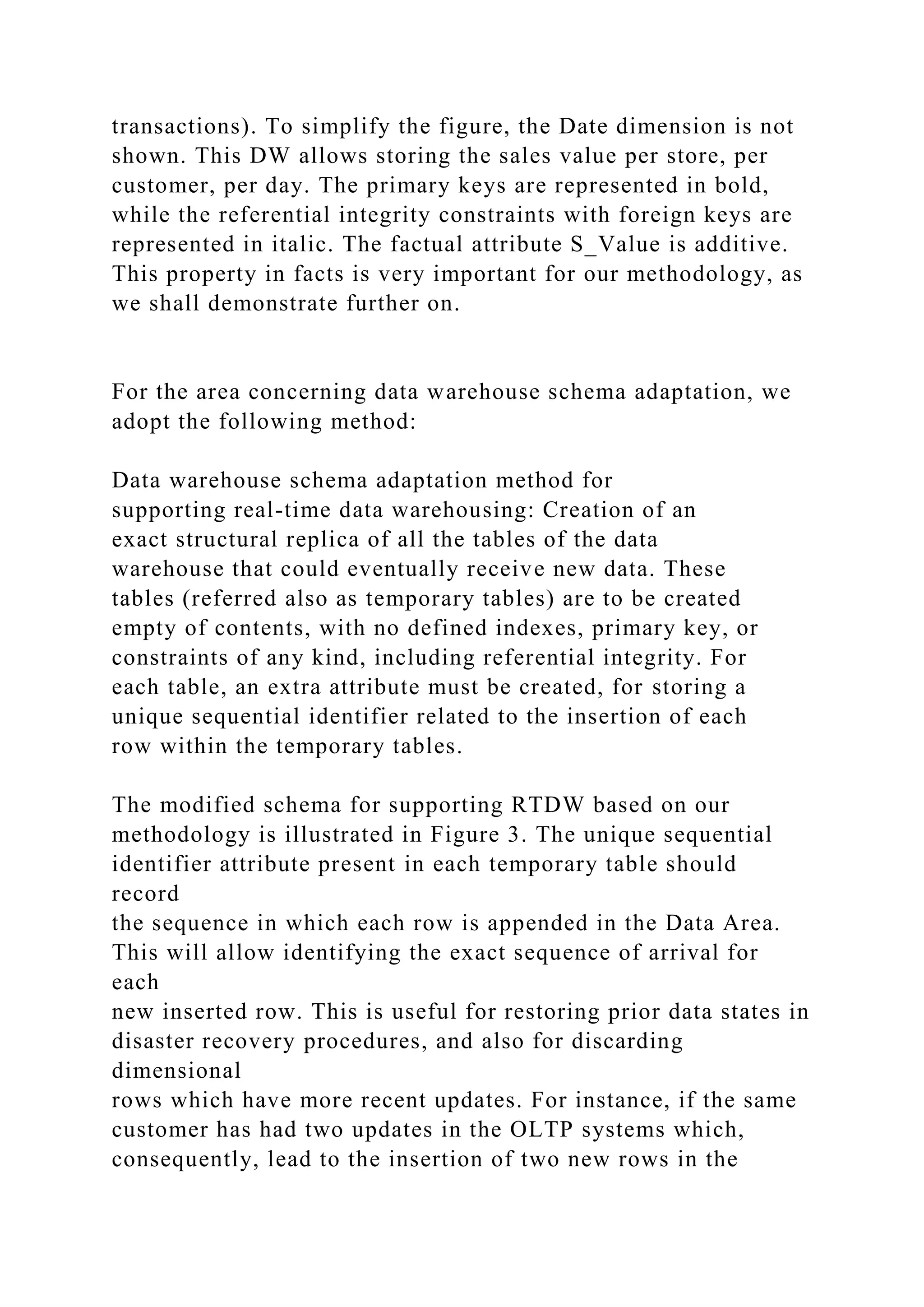 transactions). To simplify the figure, the Date dimension is not
shown. This DW allows storing the sales value per store, per
customer, per day. The primary keys are represented in bold,
while the referential integrity constraints with foreign keys are
represented in italic. The factual attribute S_Value is additive.
This property in facts is very important for our methodology, as
we shall demonstrate further on.
For the area concerning data warehouse schema adaptation, we
adopt the following method:
Data warehouse schema adaptation method for
supporting real-time data warehousing: Creation of an
exact structural replica of all the tables of the data
warehouse that could eventually receive new data. These
tables (referred also as temporary tables) are to be created
empty of contents, with no defined indexes, primary key, or
constraints of any kind, including referential integrity. For
each table, an extra attribute must be created, for storing a
unique sequential identifier related to the insertion of each
row within the temporary tables.
The modified schema for supporting RTDW based on our
methodology is illustrated in Figure 3. The unique sequential
identifier attribute present in each temporary table should
record
the sequence in which each row is appended in the Data Area.
This will allow identifying the exact sequence of arrival for
each
new inserted row. This is useful for restoring prior data states in
disaster recovery procedures, and also for discarding
dimensional
rows which have more recent updates. For instance, if the same
customer has had two updates in the OLTP systems which,
consequently, lead to the insertion of two new rows in the
 