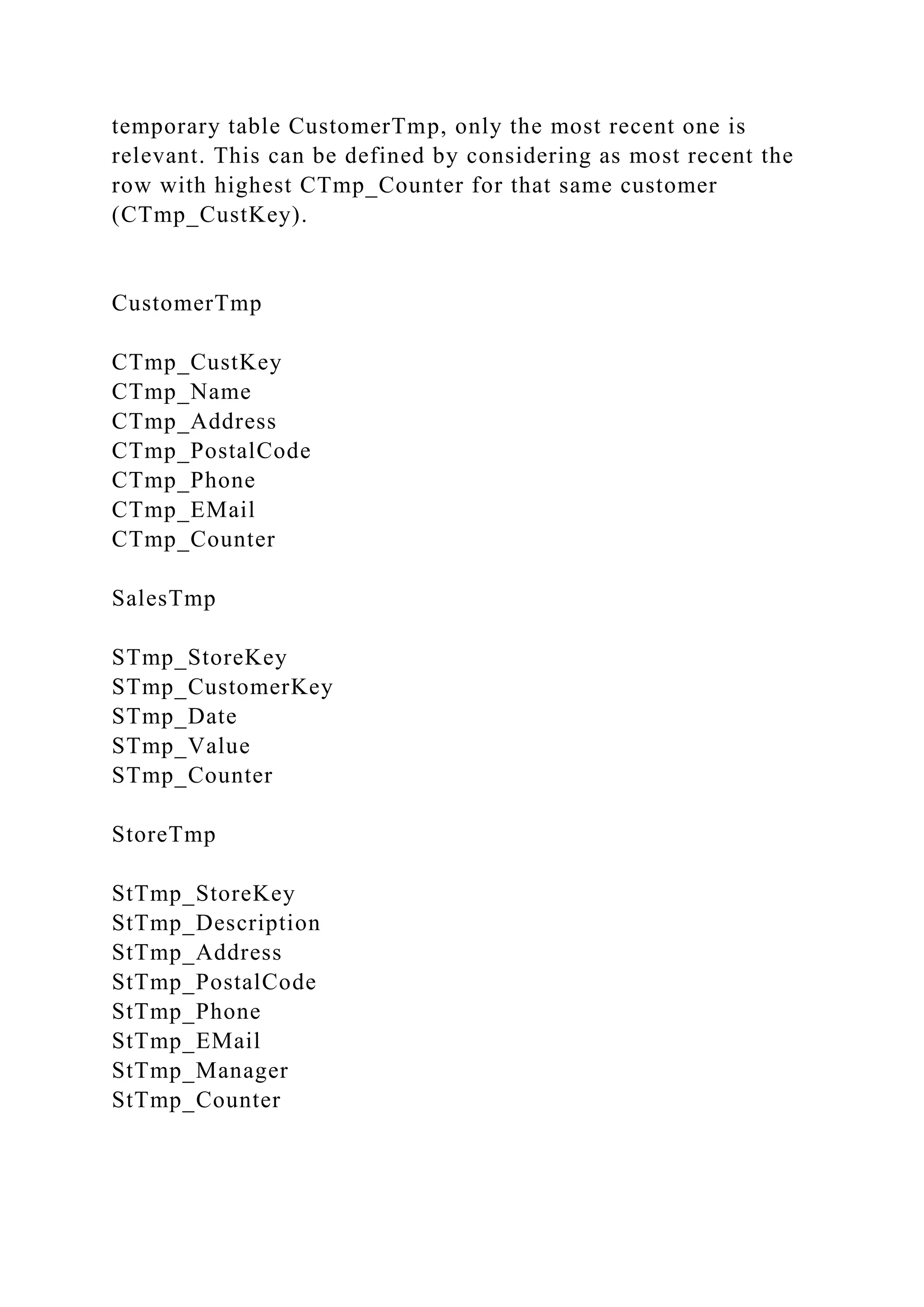 temporary table CustomerTmp, only the most recent one is
relevant. This can be defined by considering as most recent the
row with highest CTmp_Counter for that same customer
(CTmp_CustKey).
CustomerTmp
CTmp_CustKey
CTmp_Name
CTmp_Address
CTmp_PostalCode
CTmp_Phone
CTmp_EMail
CTmp_Counter
SalesTmp
STmp_StoreKey
STmp_CustomerKey
STmp_Date
STmp_Value
STmp_Counter
StoreTmp
StTmp_StoreKey
StTmp_Description
StTmp_Address
StTmp_PostalCode
StTmp_Phone
StTmp_EMail
StTmp_Manager
StTmp_Counter
 