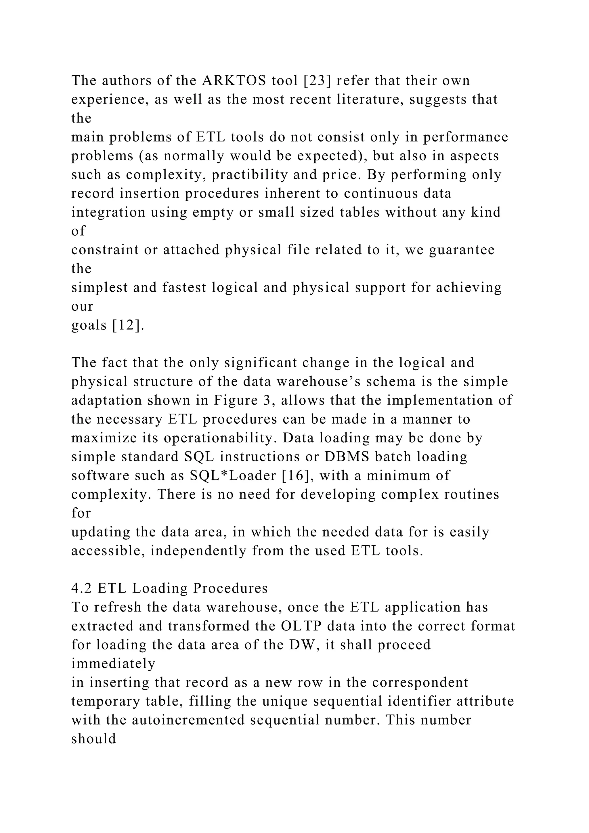 The authors of the ARKTOS tool [23] refer that their own
experience, as well as the most recent literature, suggests that
the
main problems of ETL tools do not consist only in performance
problems (as normally would be expected), but also in aspects
such as complexity, practibility and price. By performing only
record insertion procedures inherent to continuous data
integration using empty or small sized tables without any kind
of
constraint or attached physical file related to it, we guarantee
the
simplest and fastest logical and physical support for achieving
our
goals [12].
The fact that the only significant change in the logical and
physical structure of the data warehouse’s schema is the simple
adaptation shown in Figure 3, allows that the implementation of
the necessary ETL procedures can be made in a manner to
maximize its operationability. Data loading may be done by
simple standard SQL instructions or DBMS batch loading
software such as SQL*Loader [16], with a minimum of
complexity. There is no need for developing complex routines
for
updating the data area, in which the needed data for is easily
accessible, independently from the used ETL tools.
4.2 ETL Loading Procedures
To refresh the data warehouse, once the ETL application has
extracted and transformed the OLTP data into the correct format
for loading the data area of the DW, it shall proceed
immediately
in inserting that record as a new row in the correspondent
temporary table, filling the unique sequential identifier attribute
with the autoincremented sequential number. This number
should
 