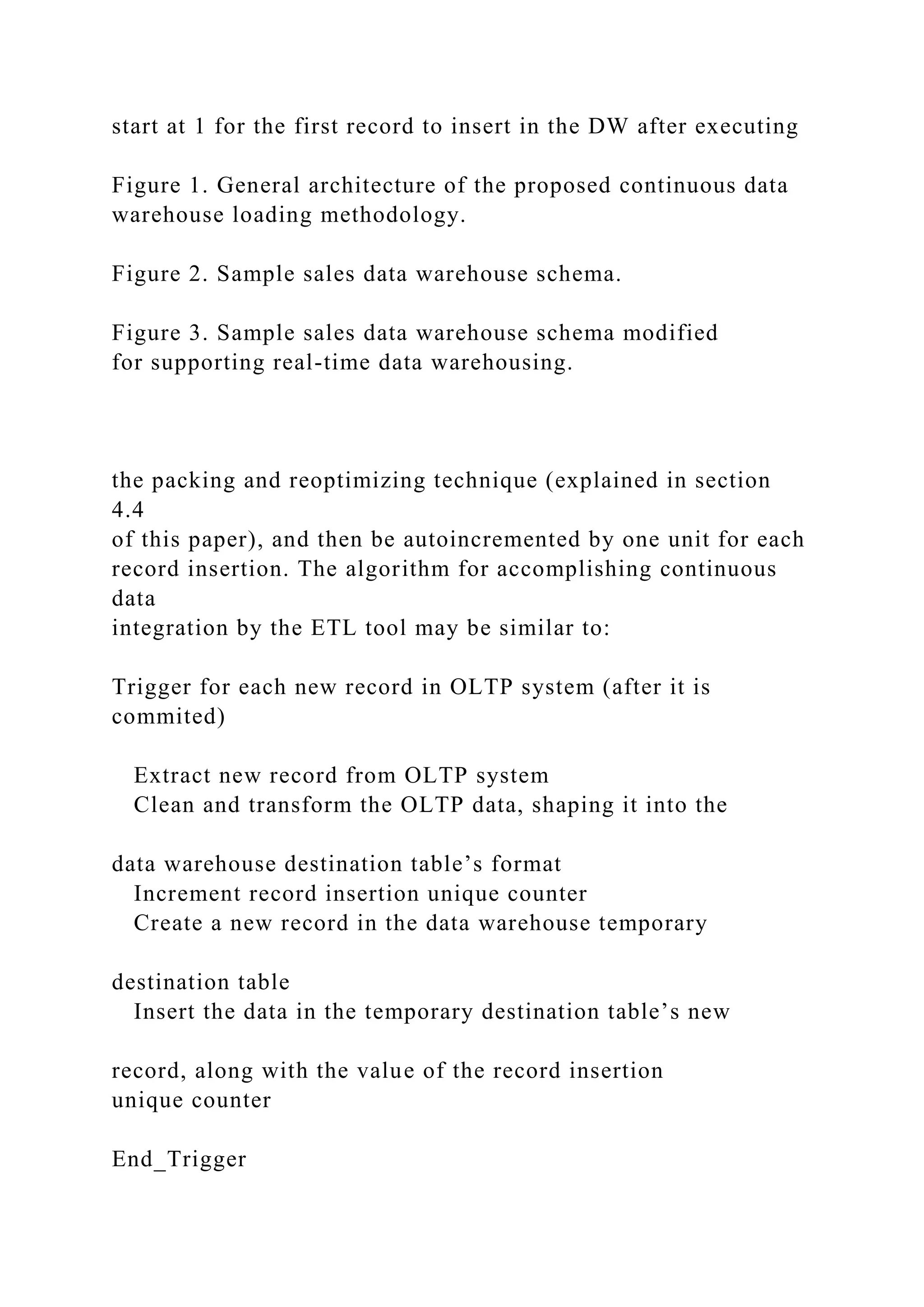 start at 1 for the first record to insert in the DW after executing
Figure 1. General architecture of the proposed continuous data
warehouse loading methodology.
Figure 2. Sample sales data warehouse schema.
Figure 3. Sample sales data warehouse schema modified
for supporting real-time data warehousing.
the packing and reoptimizing technique (explained in section
4.4
of this paper), and then be autoincremented by one unit for each
record insertion. The algorithm for accomplishing continuous
data
integration by the ETL tool may be similar to:
Trigger for each new record in OLTP system (after it is
commited)
Extract new record from OLTP system
Clean and transform the OLTP data, shaping it into the
data warehouse destination table’s format
Increment record insertion unique counter
Create a new record in the data warehouse temporary
destination table
Insert the data in the temporary destination table’s new
record, along with the value of the record insertion
unique counter
End_Trigger
 