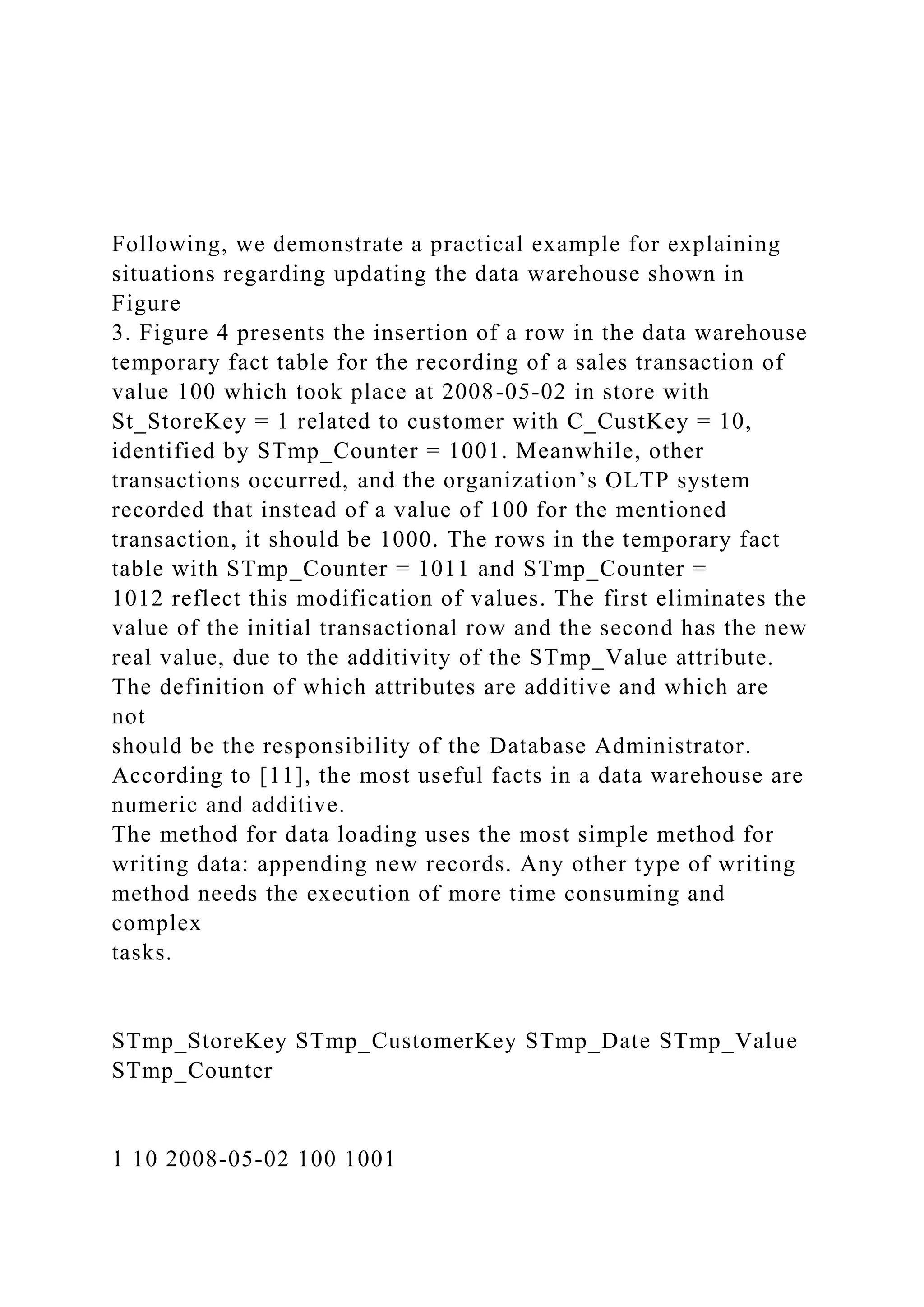 Following, we demonstrate a practical example for explaining
situations regarding updating the data warehouse shown in
Figure
3. Figure 4 presents the insertion of a row in the data warehouse
temporary fact table for the recording of a sales transaction of
value 100 which took place at 2008-05-02 in store with
St_StoreKey = 1 related to customer with C_CustKey = 10,
identified by STmp_Counter = 1001. Meanwhile, other
transactions occurred, and the organization’s OLTP system
recorded that instead of a value of 100 for the mentioned
transaction, it should be 1000. The rows in the temporary fact
table with STmp_Counter = 1011 and STmp_Counter =
1012 reflect this modification of values. The first eliminates the
value of the initial transactional row and the second has the new
real value, due to the additivity of the STmp_Value attribute.
The definition of which attributes are additive and which are
not
should be the responsibility of the Database Administrator.
According to [11], the most useful facts in a data warehouse are
numeric and additive.
The method for data loading uses the most simple method for
writing data: appending new records. Any other type of writing
method needs the execution of more time consuming and
complex
tasks.
STmp_StoreKey STmp_CustomerKey STmp_Date STmp_Value
STmp_Counter
1 10 2008-05-02 100 1001
 