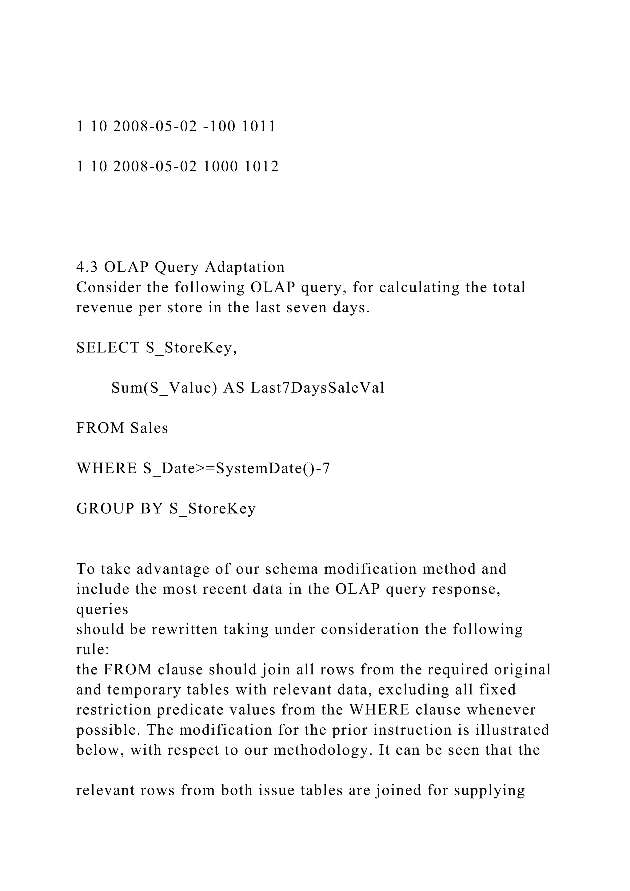 1 10 2008-05-02 -100 1011
1 10 2008-05-02 1000 1012
4.3 OLAP Query Adaptation
Consider the following OLAP query, for calculating the total
revenue per store in the last seven days.
SELECT S_StoreKey,
Sum(S_Value) AS Last7DaysSaleVal
FROM Sales
WHERE S_Date>=SystemDate()-7
GROUP BY S_StoreKey
To take advantage of our schema modification method and
include the most recent data in the OLAP query response,
queries
should be rewritten taking under consideration the following
rule:
the FROM clause should join all rows from the required original
and temporary tables with relevant data, excluding all fixed
restriction predicate values from the WHERE clause whenever
possible. The modification for the prior instruction is illustrated
below, with respect to our methodology. It can be seen that the
relevant rows from both issue tables are joined for supplying
 