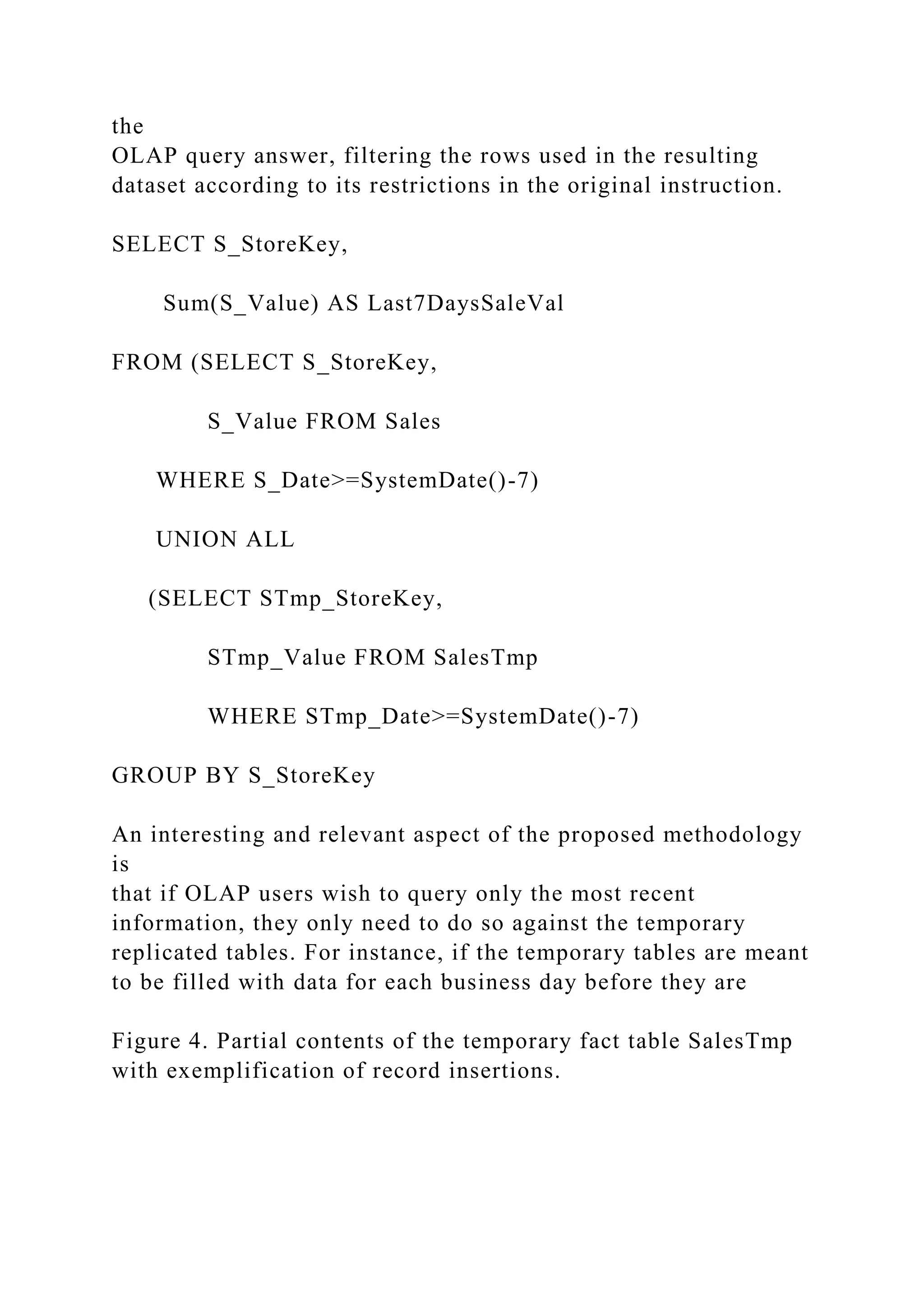 the
OLAP query answer, filtering the rows used in the resulting
dataset according to its restrictions in the original instruction.
SELECT S_StoreKey,
Sum(S_Value) AS Last7DaysSaleVal
FROM (SELECT S_StoreKey,
S_Value FROM Sales
WHERE S_Date>=SystemDate()-7)
UNION ALL
(SELECT STmp_StoreKey,
STmp_Value FROM SalesTmp
WHERE STmp_Date>=SystemDate()-7)
GROUP BY S_StoreKey
An interesting and relevant aspect of the proposed methodology
is
that if OLAP users wish to query only the most recent
information, they only need to do so against the temporary
replicated tables. For instance, if the temporary tables are meant
to be filled with data for each business day before they are
Figure 4. Partial contents of the temporary fact table SalesTmp
with exemplification of record insertions.
 
