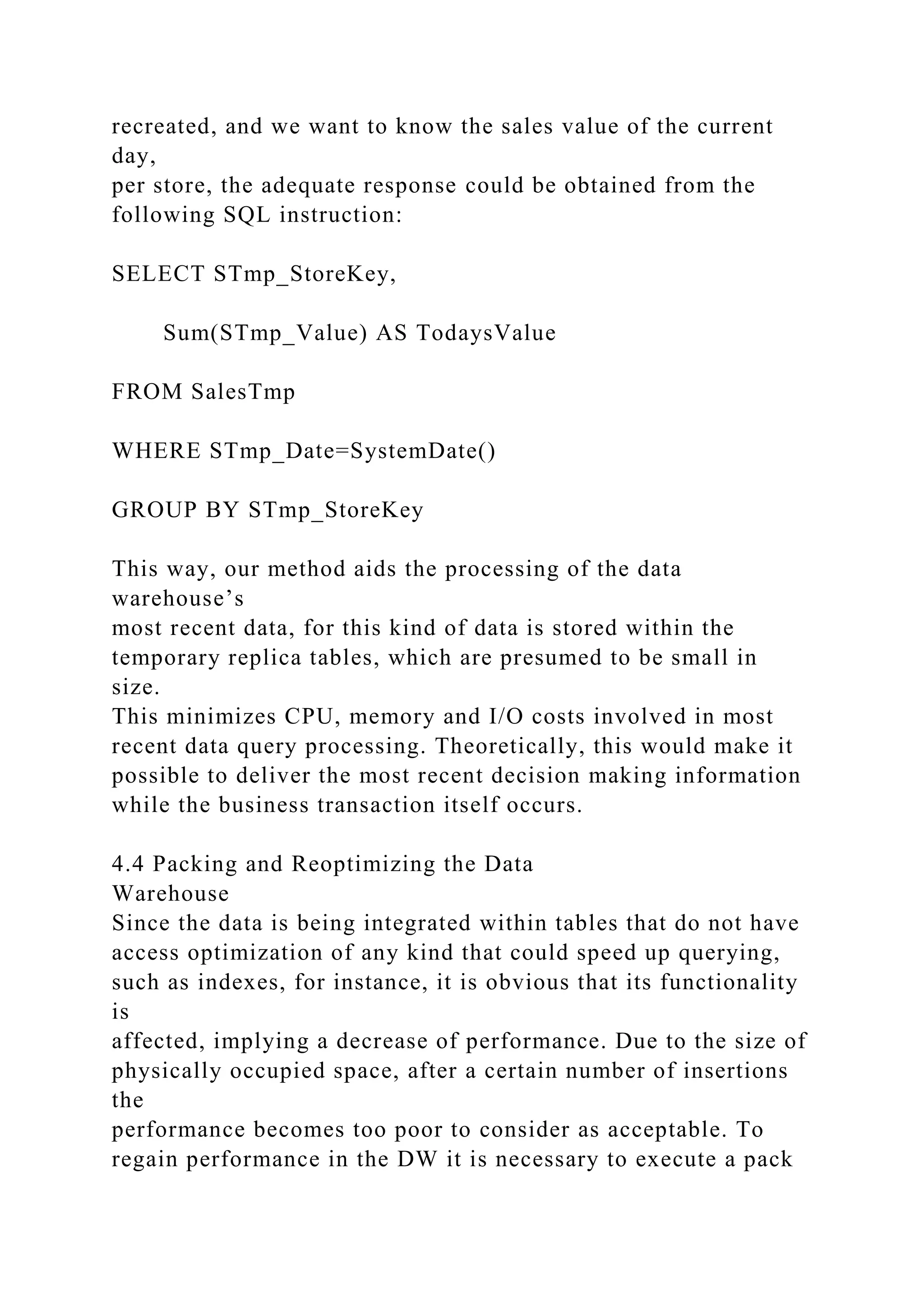 recreated, and we want to know the sales value of the current
day,
per store, the adequate response could be obtained from the
following SQL instruction:
SELECT STmp_StoreKey,
Sum(STmp_Value) AS TodaysValue
FROM SalesTmp
WHERE STmp_Date=SystemDate()
GROUP BY STmp_StoreKey
This way, our method aids the processing of the data
warehouse’s
most recent data, for this kind of data is stored within the
temporary replica tables, which are presumed to be small in
size.
This minimizes CPU, memory and I/O costs involved in most
recent data query processing. Theoretically, this would make it
possible to deliver the most recent decision making information
while the business transaction itself occurs.
4.4 Packing and Reoptimizing the Data
Warehouse
Since the data is being integrated within tables that do not have
access optimization of any kind that could speed up querying,
such as indexes, for instance, it is obvious that its functionality
is
affected, implying a decrease of performance. Due to the size of
physically occupied space, after a certain number of insertions
the
performance becomes too poor to consider as acceptable. To
regain performance in the DW it is necessary to execute a pack
 