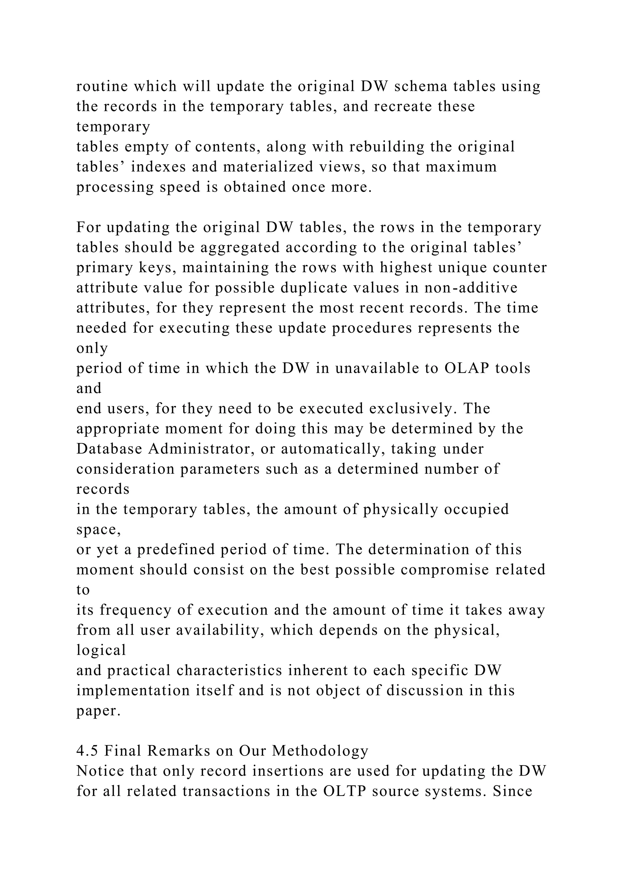routine which will update the original DW schema tables using
the records in the temporary tables, and recreate these
temporary
tables empty of contents, along with rebuilding the original
tables’ indexes and materialized views, so that maximum
processing speed is obtained once more.
For updating the original DW tables, the rows in the temporary
tables should be aggregated according to the original tables’
primary keys, maintaining the rows with highest unique counter
attribute value for possible duplicate values in non-additive
attributes, for they represent the most recent records. The time
needed for executing these update procedures represents the
only
period of time in which the DW in unavailable to OLAP tools
and
end users, for they need to be executed exclusively. The
appropriate moment for doing this may be determined by the
Database Administrator, or automatically, taking under
consideration parameters such as a determined number of
records
in the temporary tables, the amount of physically occupied
space,
or yet a predefined period of time. The determination of this
moment should consist on the best possible compromise related
to
its frequency of execution and the amount of time it takes away
from all user availability, which depends on the physical,
logical
and practical characteristics inherent to each specific DW
implementation itself and is not object of discussion in this
paper.
4.5 Final Remarks on Our Methodology
Notice that only record insertions are used for updating the DW
for all related transactions in the OLTP source systems. Since
 