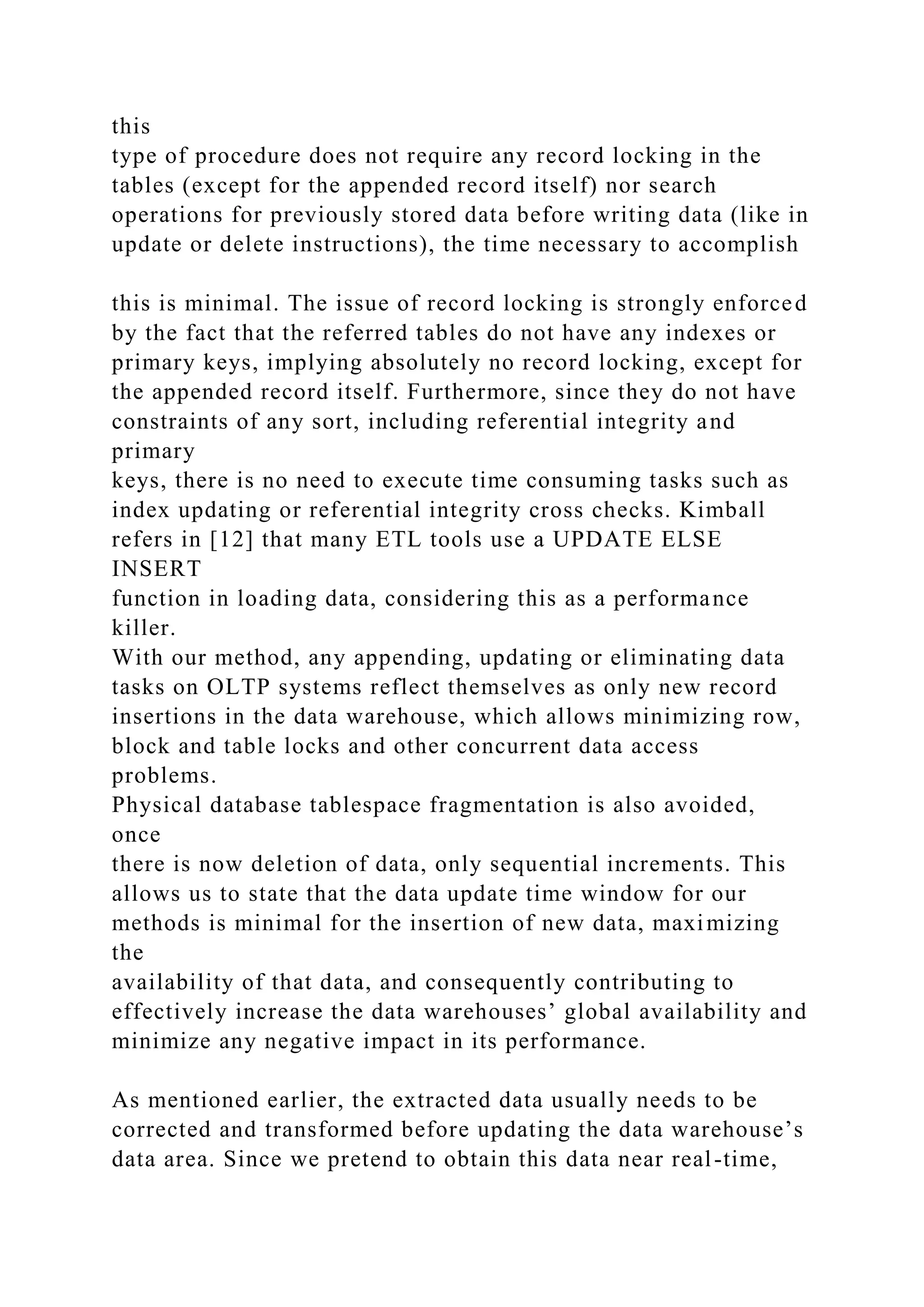 this
type of procedure does not require any record locking in the
tables (except for the appended record itself) nor search
operations for previously stored data before writing data (like in
update or delete instructions), the time necessary to accomplish
this is minimal. The issue of record locking is strongly enforced
by the fact that the referred tables do not have any indexes or
primary keys, implying absolutely no record locking, except for
the appended record itself. Furthermore, since they do not have
constraints of any sort, including referential integrity and
primary
keys, there is no need to execute time consuming tasks such as
index updating or referential integrity cross checks. Kimball
refers in [12] that many ETL tools use a UPDATE ELSE
INSERT
function in loading data, considering this as a performance
killer.
With our method, any appending, updating or eliminating data
tasks on OLTP systems reflect themselves as only new record
insertions in the data warehouse, which allows minimizing row,
block and table locks and other concurrent data access
problems.
Physical database tablespace fragmentation is also avoided,
once
there is now deletion of data, only sequential increments. This
allows us to state that the data update time window for our
methods is minimal for the insertion of new data, maximizing
the
availability of that data, and consequently contributing to
effectively increase the data warehouses’ global availability and
minimize any negative impact in its performance.
As mentioned earlier, the extracted data usually needs to be
corrected and transformed before updating the data warehouse’s
data area. Since we pretend to obtain this data near real-time,
 