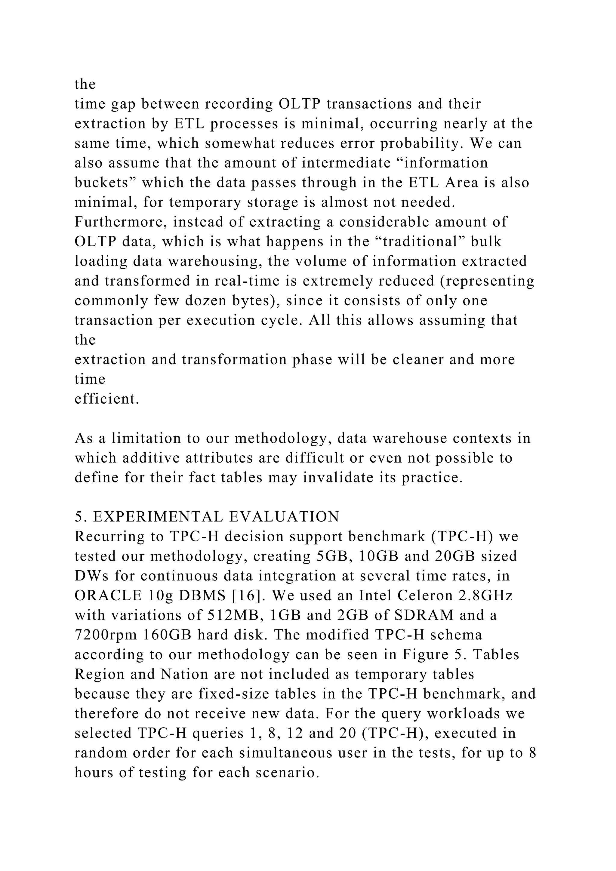 the
time gap between recording OLTP transactions and their
extraction by ETL processes is minimal, occurring nearly at the
same time, which somewhat reduces error probability. We can
also assume that the amount of intermediate “information
buckets” which the data passes through in the ETL Area is also
minimal, for temporary storage is almost not needed.
Furthermore, instead of extracting a considerable amount of
OLTP data, which is what happens in the “traditional” bulk
loading data warehousing, the volume of information extracted
and transformed in real-time is extremely reduced (representing
commonly few dozen bytes), since it consists of only one
transaction per execution cycle. All this allows assuming that
the
extraction and transformation phase will be cleaner and more
time
efficient.
As a limitation to our methodology, data warehouse contexts in
which additive attributes are difficult or even not possible to
define for their fact tables may invalidate its practice.
5. EXPERIMENTAL EVALUATION
Recurring to TPC-H decision support benchmark (TPC-H) we
tested our methodology, creating 5GB, 10GB and 20GB sized
DWs for continuous data integration at several time rates, in
ORACLE 10g DBMS [16]. We used an Intel Celeron 2.8GHz
with variations of 512MB, 1GB and 2GB of SDRAM and a
7200rpm 160GB hard disk. The modified TPC-H schema
according to our methodology can be seen in Figure 5. Tables
Region and Nation are not included as temporary tables
because they are fixed-size tables in the TPC-H benchmark, and
therefore do not receive new data. For the query workloads we
selected TPC-H queries 1, 8, 12 and 20 (TPC-H), executed in
random order for each simultaneous user in the tests, for up to 8
hours of testing for each scenario.
 