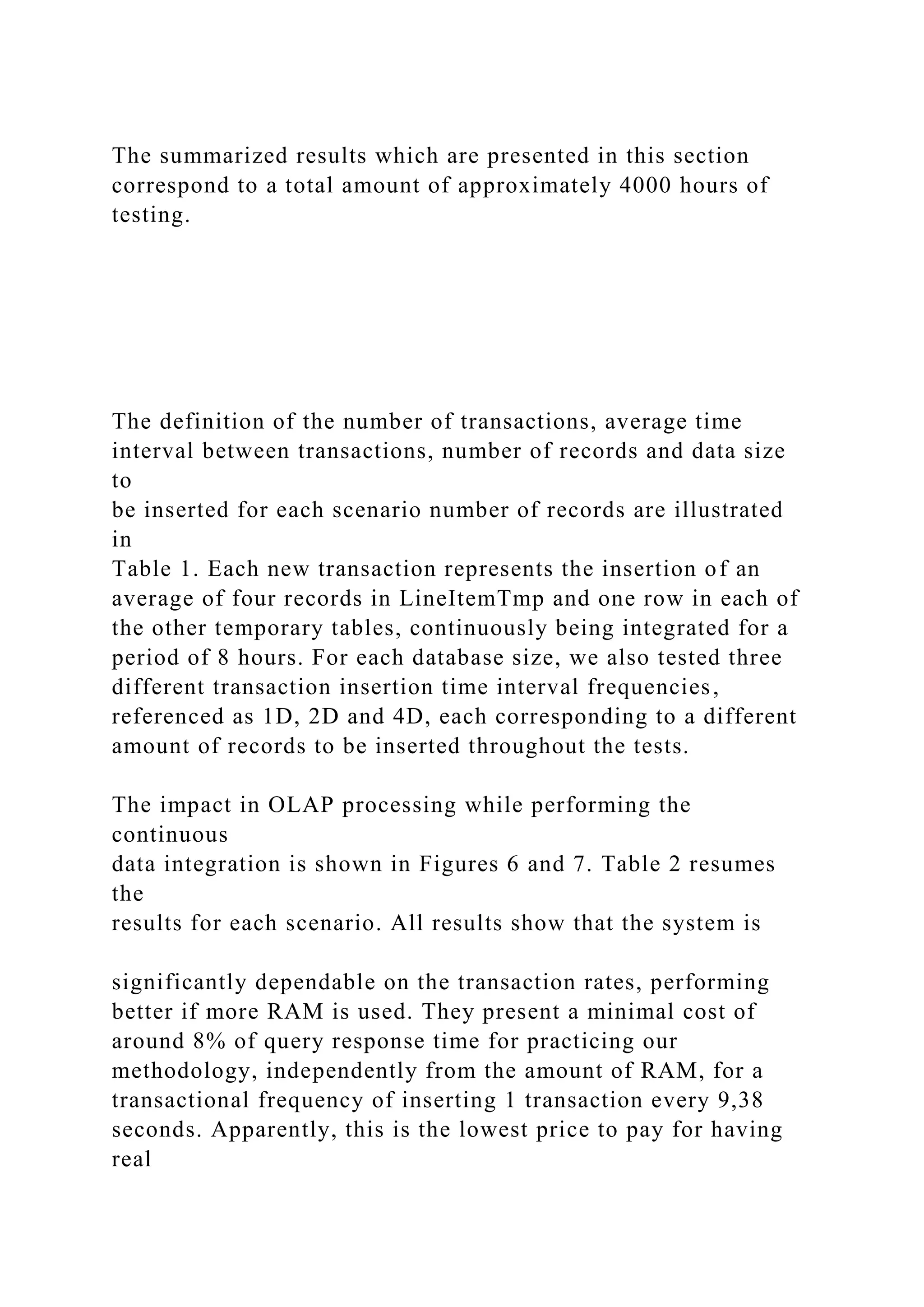 The summarized results which are presented in this section
correspond to a total amount of approximately 4000 hours of
testing.
The definition of the number of transactions, average time
interval between transactions, number of records and data size
to
be inserted for each scenario number of records are illustrated
in
Table 1. Each new transaction represents the insertion of an
average of four records in LineItemTmp and one row in each of
the other temporary tables, continuously being integrated for a
period of 8 hours. For each database size, we also tested three
different transaction insertion time interval frequencies,
referenced as 1D, 2D and 4D, each corresponding to a different
amount of records to be inserted throughout the tests.
The impact in OLAP processing while performing the
continuous
data integration is shown in Figures 6 and 7. Table 2 resumes
the
results for each scenario. All results show that the system is
significantly dependable on the transaction rates, performing
better if more RAM is used. They present a minimal cost of
around 8% of query response time for practicing our
methodology, independently from the amount of RAM, for a
transactional frequency of inserting 1 transaction every 9,38
seconds. Apparently, this is the lowest price to pay for having
real
 