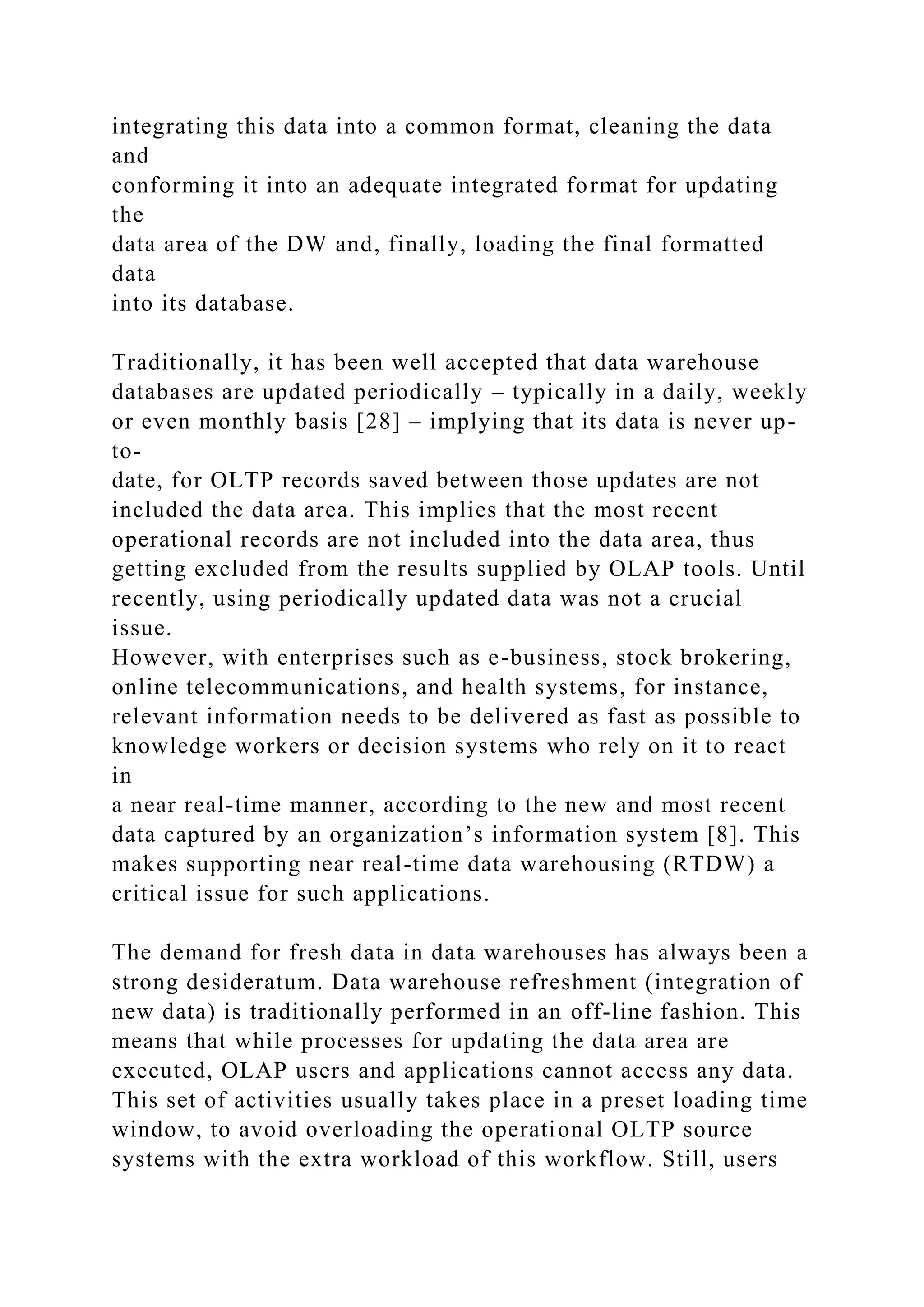 integrating this data into a common format, cleaning the data
and
conforming it into an adequate integrated format for updating
the
data area of the DW and, finally, loading the final formatted
data
into its database.
Traditionally, it has been well accepted that data warehouse
databases are updated periodically – typically in a daily, weekly
or even monthly basis [28] – implying that its data is never up-
to-
date, for OLTP records saved between those updates are not
included the data area. This implies that the most recent
operational records are not included into the data area, thus
getting excluded from the results supplied by OLAP tools. Until
recently, using periodically updated data was not a crucial
issue.
However, with enterprises such as e-business, stock brokering,
online telecommunications, and health systems, for instance,
relevant information needs to be delivered as fast as possible to
knowledge workers or decision systems who rely on it to react
in
a near real-time manner, according to the new and most recent
data captured by an organization’s information system [8]. This
makes supporting near real-time data warehousing (RTDW) a
critical issue for such applications.
The demand for fresh data in data warehouses has always been a
strong desideratum. Data warehouse refreshment (integration of
new data) is traditionally performed in an off-line fashion. This
means that while processes for updating the data area are
executed, OLAP users and applications cannot access any data.
This set of activities usually takes place in a preset loading time
window, to avoid overloading the operational OLTP source
systems with the extra workload of this workflow. Still, users
 