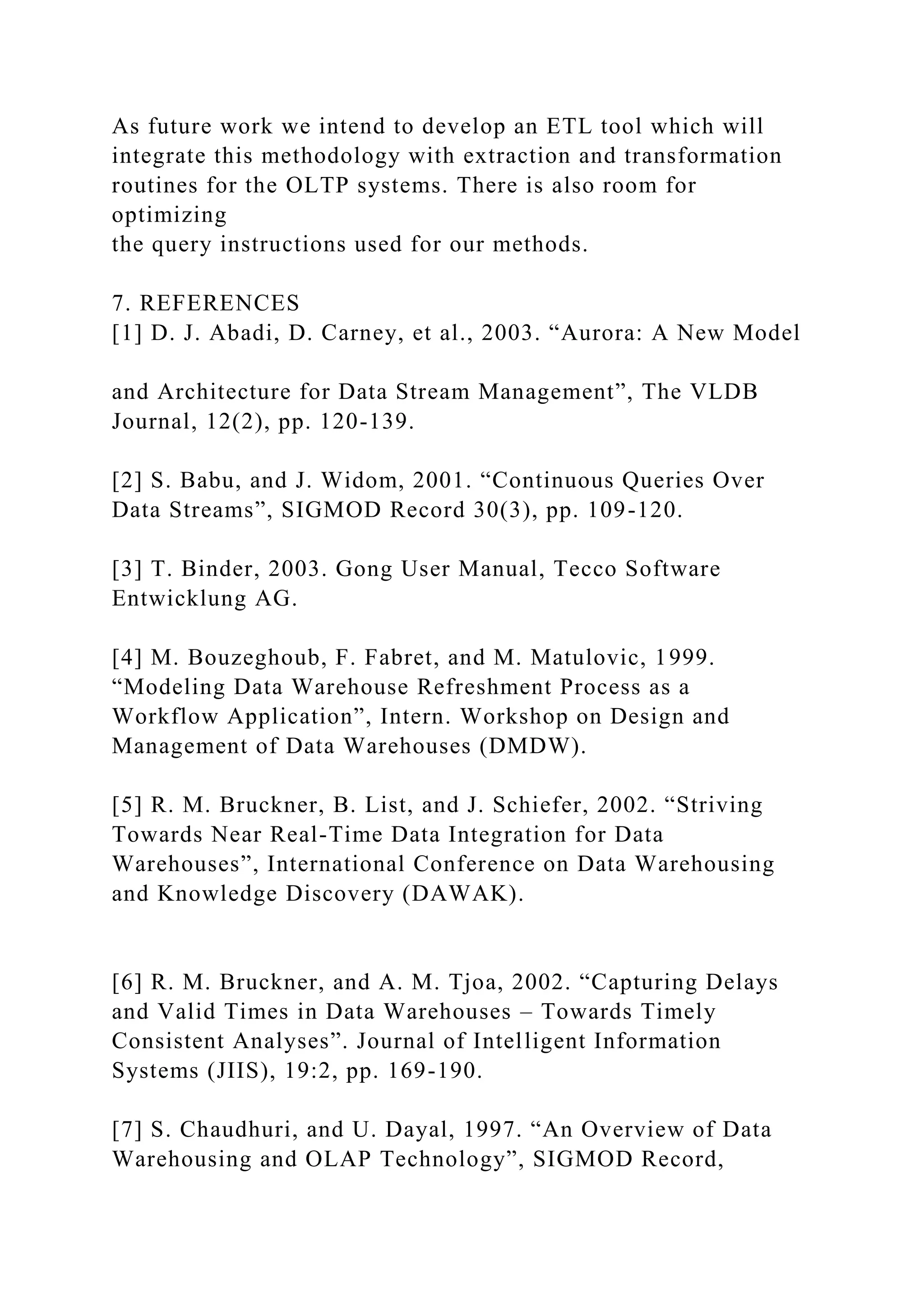 As future work we intend to develop an ETL tool which will
integrate this methodology with extraction and transformation
routines for the OLTP systems. There is also room for
optimizing
the query instructions used for our methods.
7. REFERENCES
[1] D. J. Abadi, D. Carney, et al., 2003. “Aurora: A New Model
and Architecture for Data Stream Management”, The VLDB
Journal, 12(2), pp. 120-139.
[2] S. Babu, and J. Widom, 2001. “Continuous Queries Over
Data Streams”, SIGMOD Record 30(3), pp. 109-120.
[3] T. Binder, 2003. Gong User Manual, Tecco Software
Entwicklung AG.
[4] M. Bouzeghoub, F. Fabret, and M. Matulovic, 1999.
“Modeling Data Warehouse Refreshment Process as a
Workflow Application”, Intern. Workshop on Design and
Management of Data Warehouses (DMDW).
[5] R. M. Bruckner, B. List, and J. Schiefer, 2002. “Striving
Towards Near Real-Time Data Integration for Data
Warehouses”, International Conference on Data Warehousing
and Knowledge Discovery (DAWAK).
[6] R. M. Bruckner, and A. M. Tjoa, 2002. “Capturing Delays
and Valid Times in Data Warehouses – Towards Timely
Consistent Analyses”. Journal of Intelligent Information
Systems (JIIS), 19:2, pp. 169-190.
[7] S. Chaudhuri, and U. Dayal, 1997. “An Overview of Data
Warehousing and OLAP Technology”, SIGMOD Record,
 