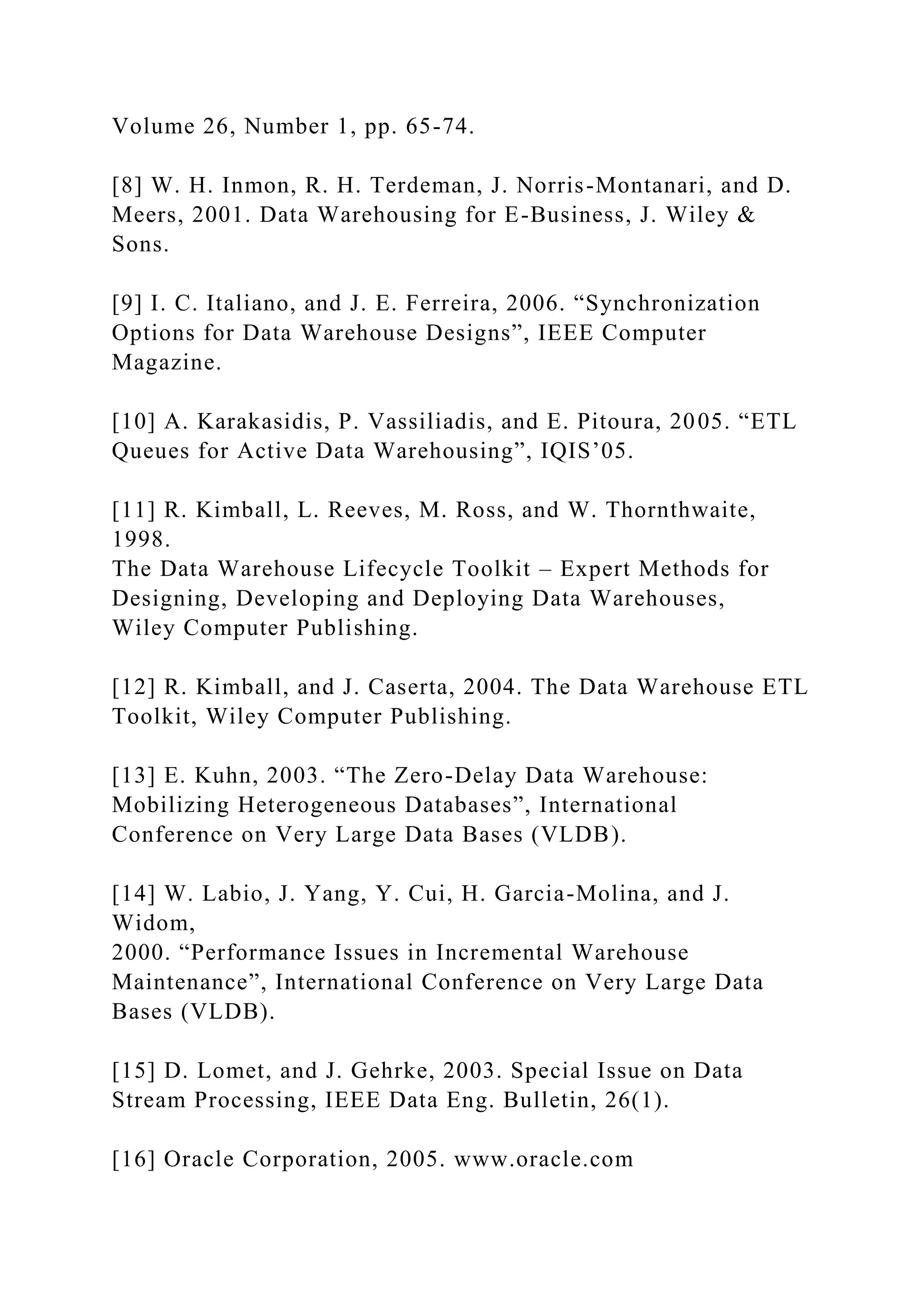 Volume 26, Number 1, pp. 65-74.
[8] W. H. Inmon, R. H. Terdeman, J. Norris-Montanari, and D.
Meers, 2001. Data Warehousing for E-Business, J. Wiley &
Sons.
[9] I. C. Italiano, and J. E. Ferreira, 2006. “Synchronization
Options for Data Warehouse Designs”, IEEE Computer
Magazine.
[10] A. Karakasidis, P. Vassiliadis, and E. Pitoura, 2005. “ETL
Queues for Active Data Warehousing”, IQIS’05.
[11] R. Kimball, L. Reeves, M. Ross, and W. Thornthwaite,
1998.
The Data Warehouse Lifecycle Toolkit – Expert Methods for
Designing, Developing and Deploying Data Warehouses,
Wiley Computer Publishing.
[12] R. Kimball, and J. Caserta, 2004. The Data Warehouse ETL
Toolkit, Wiley Computer Publishing.
[13] E. Kuhn, 2003. “The Zero-Delay Data Warehouse:
Mobilizing Heterogeneous Databases”, International
Conference on Very Large Data Bases (VLDB).
[14] W. Labio, J. Yang, Y. Cui, H. Garcia-Molina, and J.
Widom,
2000. “Performance Issues in Incremental Warehouse
Maintenance”, International Conference on Very Large Data
Bases (VLDB).
[15] D. Lomet, and J. Gehrke, 2003. Special Issue on Data
Stream Processing, IEEE Data Eng. Bulletin, 26(1).
[16] Oracle Corporation, 2005. www.oracle.com
 