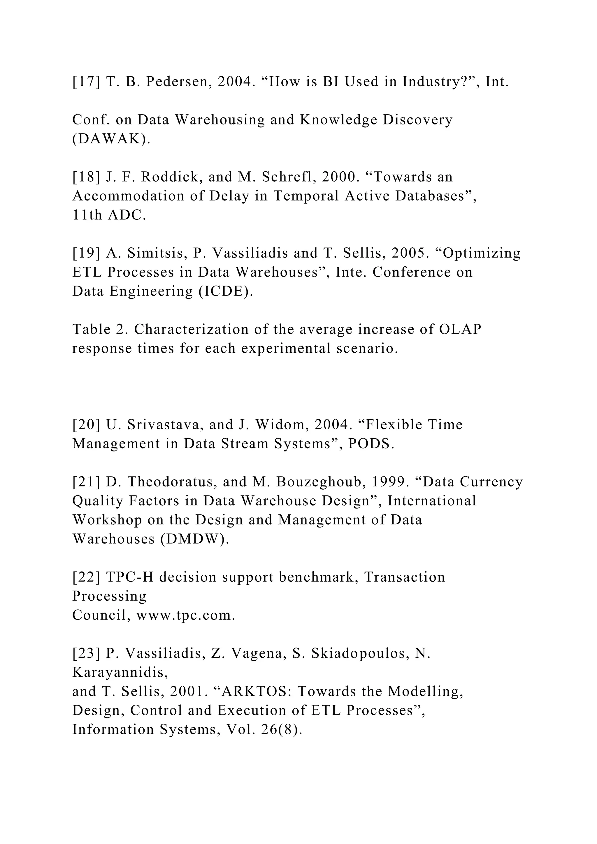 [17] T. B. Pedersen, 2004. “How is BI Used in Industry?”, Int.
Conf. on Data Warehousing and Knowledge Discovery
(DAWAK).
[18] J. F. Roddick, and M. Schrefl, 2000. “Towards an
Accommodation of Delay in Temporal Active Databases”,
11th ADC.
[19] A. Simitsis, P. Vassiliadis and T. Sellis, 2005. “Optimizing
ETL Processes in Data Warehouses”, Inte. Conference on
Data Engineering (ICDE).
Table 2. Characterization of the average increase of OLAP
response times for each experimental scenario.
[20] U. Srivastava, and J. Widom, 2004. “Flexible Time
Management in Data Stream Systems”, PODS.
[21] D. Theodoratus, and M. Bouzeghoub, 1999. “Data Currency
Quality Factors in Data Warehouse Design”, International
Workshop on the Design and Management of Data
Warehouses (DMDW).
[22] TPC-H decision support benchmark, Transaction
Processing
Council, www.tpc.com.
[23] P. Vassiliadis, Z. Vagena, S. Skiadopoulos, N.
Karayannidis,
and T. Sellis, 2001. “ARKTOS: Towards the Modelling,
Design, Control and Execution of ETL Processes”,
Information Systems, Vol. 26(8).
 