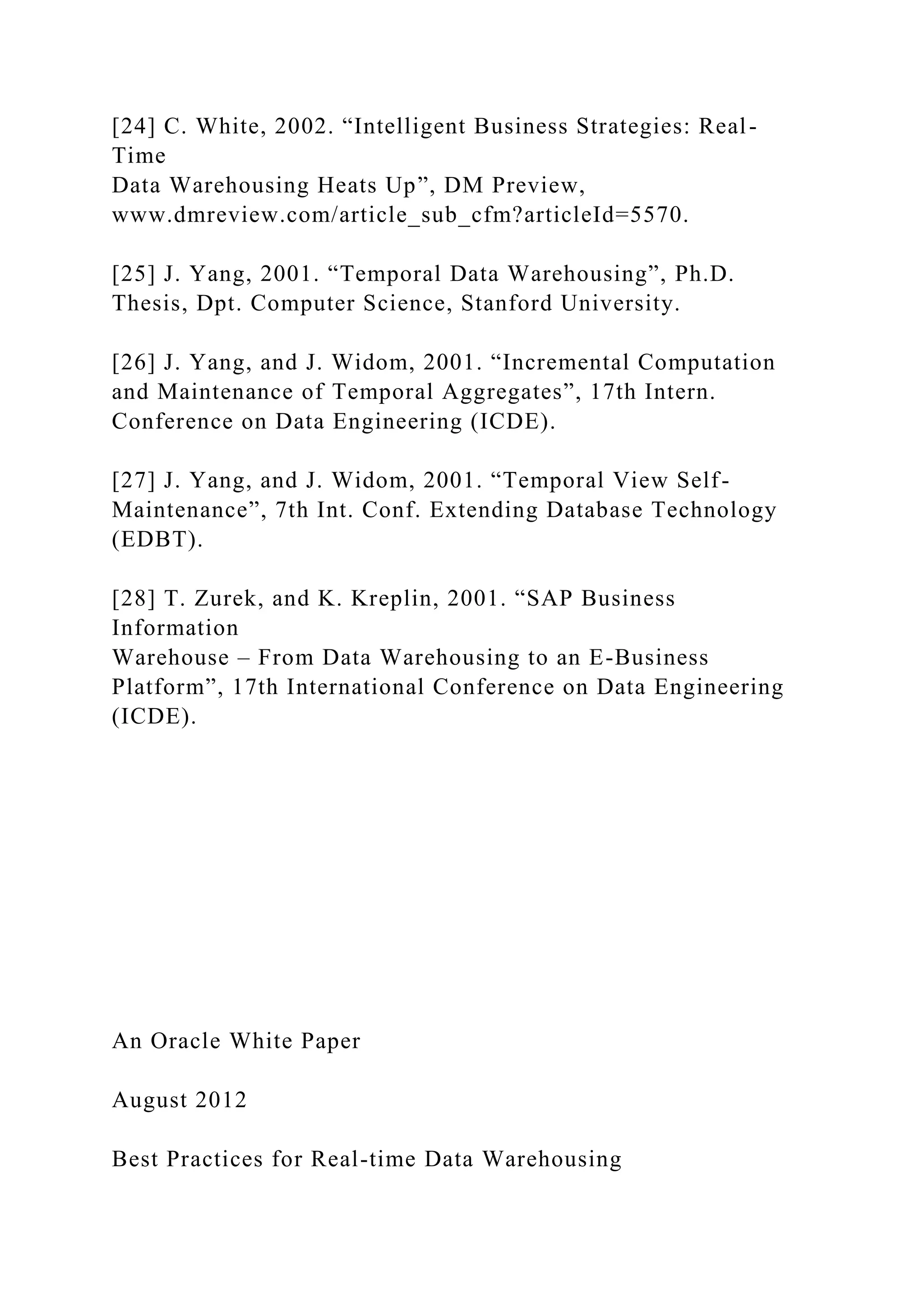 [24] C. White, 2002. “Intelligent Business Strategies: Real-
Time
Data Warehousing Heats Up”, DM Preview,
www.dmreview.com/article_sub_cfm?articleId=5570.
[25] J. Yang, 2001. “Temporal Data Warehousing”, Ph.D.
Thesis, Dpt. Computer Science, Stanford University.
[26] J. Yang, and J. Widom, 2001. “Incremental Computation
and Maintenance of Temporal Aggregates”, 17th Intern.
Conference on Data Engineering (ICDE).
[27] J. Yang, and J. Widom, 2001. “Temporal View Self-
Maintenance”, 7th Int. Conf. Extending Database Technology
(EDBT).
[28] T. Zurek, and K. Kreplin, 2001. “SAP Business
Information
Warehouse – From Data Warehousing to an E-Business
Platform”, 17th International Conference on Data Engineering
(ICDE).
An Oracle White Paper
August 2012
Best Practices for Real-time Data Warehousing
 
