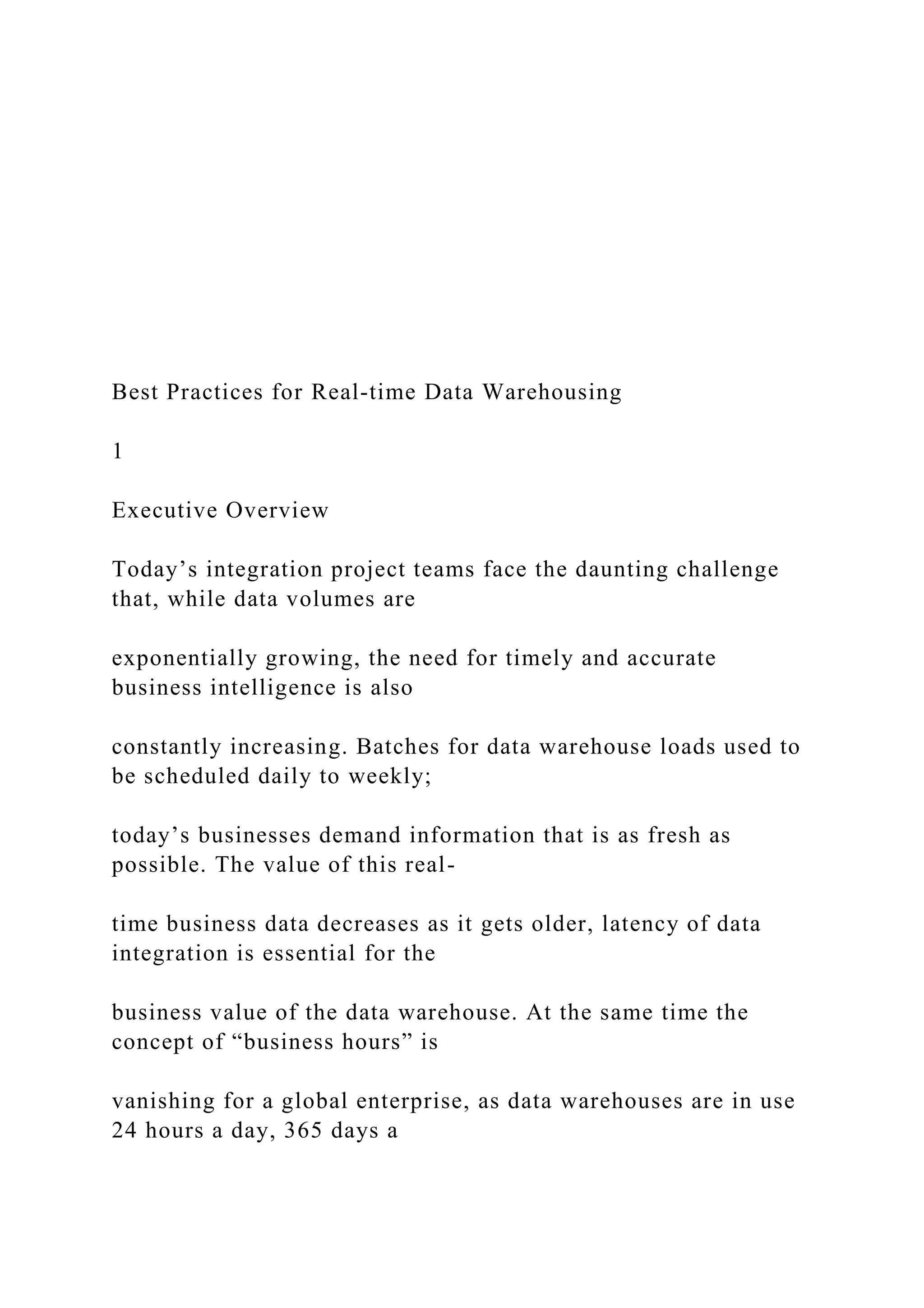 Best Practices for Real-time Data Warehousing
1
Executive Overview
Today’s integration project teams face the daunting challenge
that, while data volumes are
exponentially growing, the need for timely and accurate
business intelligence is also
constantly increasing. Batches for data warehouse loads used to
be scheduled daily to weekly;
today’s businesses demand information that is as fresh as
possible. The value of this real-
time business data decreases as it gets older, latency of data
integration is essential for the
business value of the data warehouse. At the same time the
concept of “business hours” is
vanishing for a global enterprise, as data warehouses are in use
24 hours a day, 365 days a
 