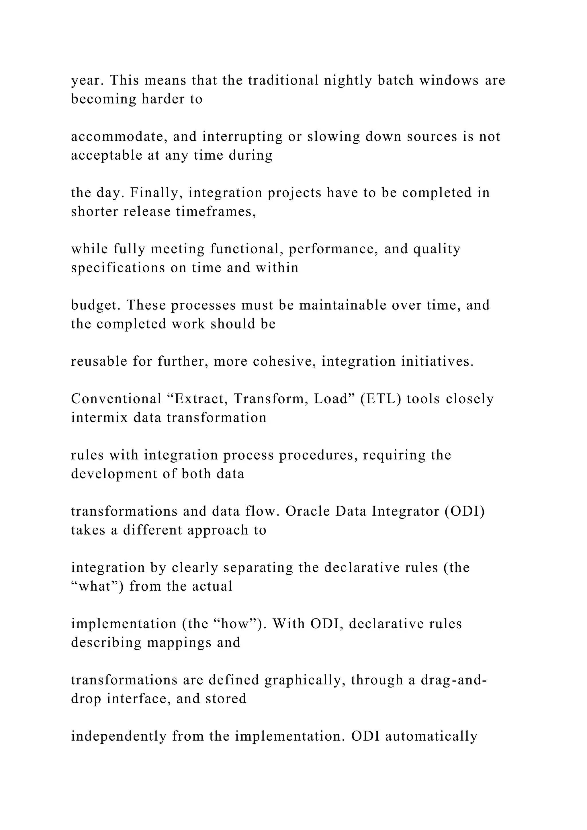 year. This means that the traditional nightly batch windows are
becoming harder to
accommodate, and interrupting or slowing down sources is not
acceptable at any time during
the day. Finally, integration projects have to be completed in
shorter release timeframes,
while fully meeting functional, performance, and quality
specifications on time and within
budget. These processes must be maintainable over time, and
the completed work should be
reusable for further, more cohesive, integration initiatives.
Conventional “Extract, Transform, Load” (ETL) tools closely
intermix data transformation
rules with integration process procedures, requiring the
development of both data
transformations and data flow. Oracle Data Integrator (ODI)
takes a different approach to
integration by clearly separating the declarative rules (the
“what”) from the actual
implementation (the “how”). With ODI, declarative rules
describing mappings and
transformations are defined graphically, through a drag-and-
drop interface, and stored
independently from the implementation. ODI automatically
 