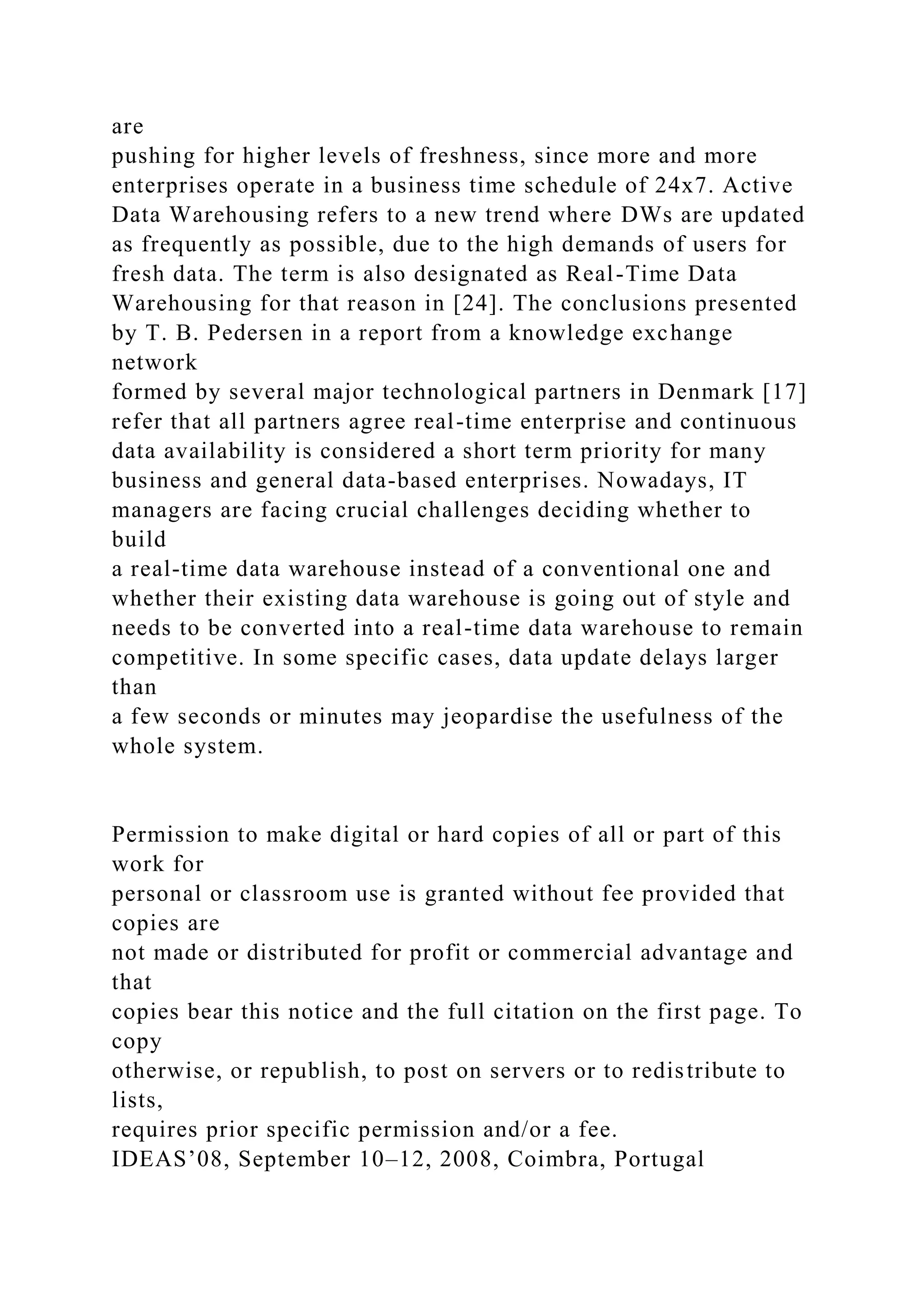 are
pushing for higher levels of freshness, since more and more
enterprises operate in a business time schedule of 24x7. Active
Data Warehousing refers to a new trend where DWs are updated
as frequently as possible, due to the high demands of users for
fresh data. The term is also designated as Real-Time Data
Warehousing for that reason in [24]. The conclusions presented
by T. B. Pedersen in a report from a knowledge exchange
network
formed by several major technological partners in Denmark [17]
refer that all partners agree real-time enterprise and continuous
data availability is considered a short term priority for many
business and general data-based enterprises. Nowadays, IT
managers are facing crucial challenges deciding whether to
build
a real-time data warehouse instead of a conventional one and
whether their existing data warehouse is going out of style and
needs to be converted into a real-time data warehouse to remain
competitive. In some specific cases, data update delays larger
than
a few seconds or minutes may jeopardise the usefulness of the
whole system.
Permission to make digital or hard copies of all or part of this
work for
personal or classroom use is granted without fee provided that
copies are
not made or distributed for profit or commercial advantage and
that
copies bear this notice and the full citation on the first page. To
copy
otherwise, or republish, to post on servers or to redistribute to
lists,
requires prior specific permission and/or a fee.
IDEAS’08, September 10–12, 2008, Coimbra, Portugal
 