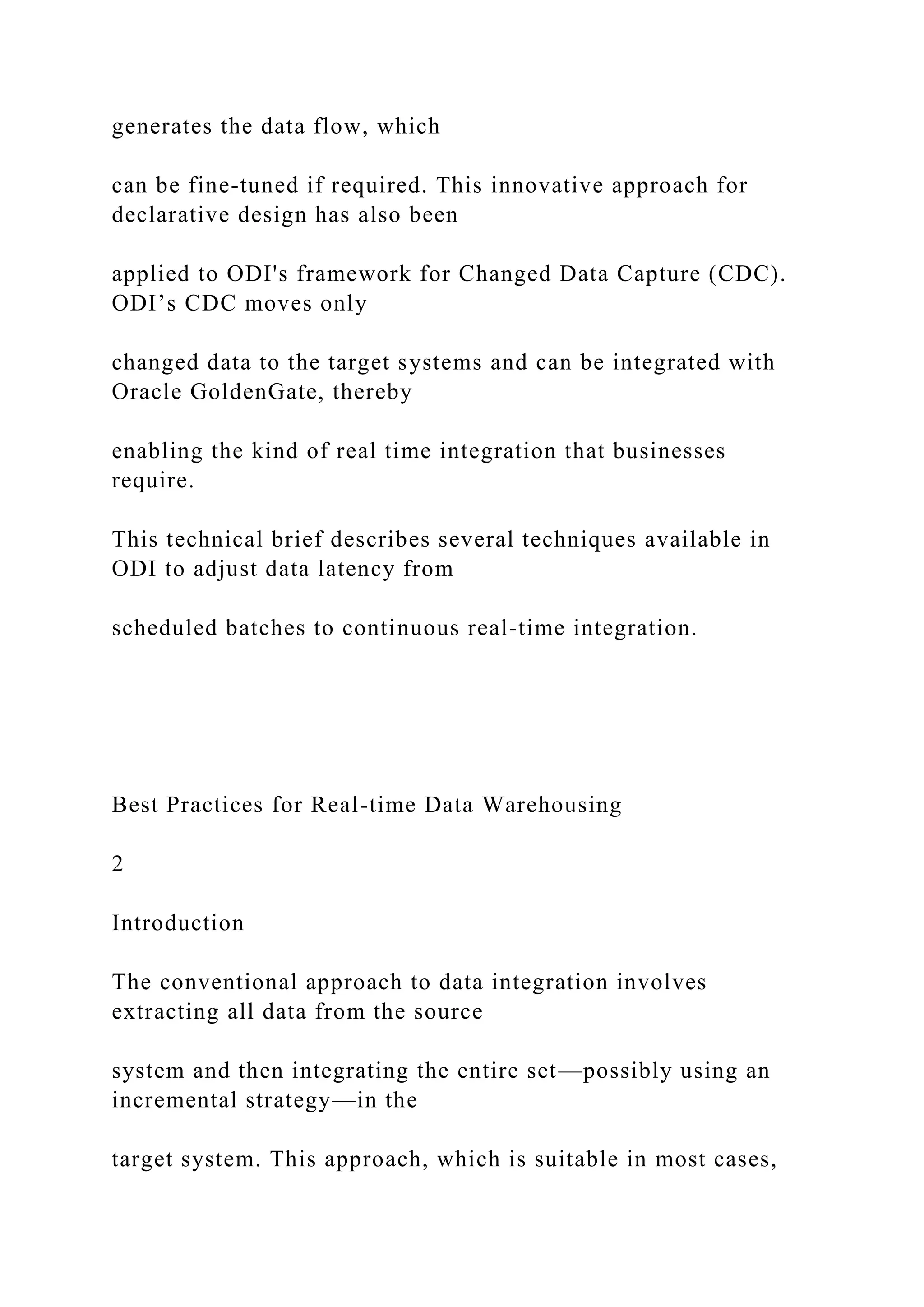 generates the data flow, which
can be fine-tuned if required. This innovative approach for
declarative design has also been
applied to ODI's framework for Changed Data Capture (CDC).
ODI’s CDC moves only
changed data to the target systems and can be integrated with
Oracle GoldenGate, thereby
enabling the kind of real time integration that businesses
require.
This technical brief describes several techniques available in
ODI to adjust data latency from
scheduled batches to continuous real-time integration.
Best Practices for Real-time Data Warehousing
2
Introduction
The conventional approach to data integration involves
extracting all data from the source
system and then integrating the entire set—possibly using an
incremental strategy—in the
target system. This approach, which is suitable in most cases,
 