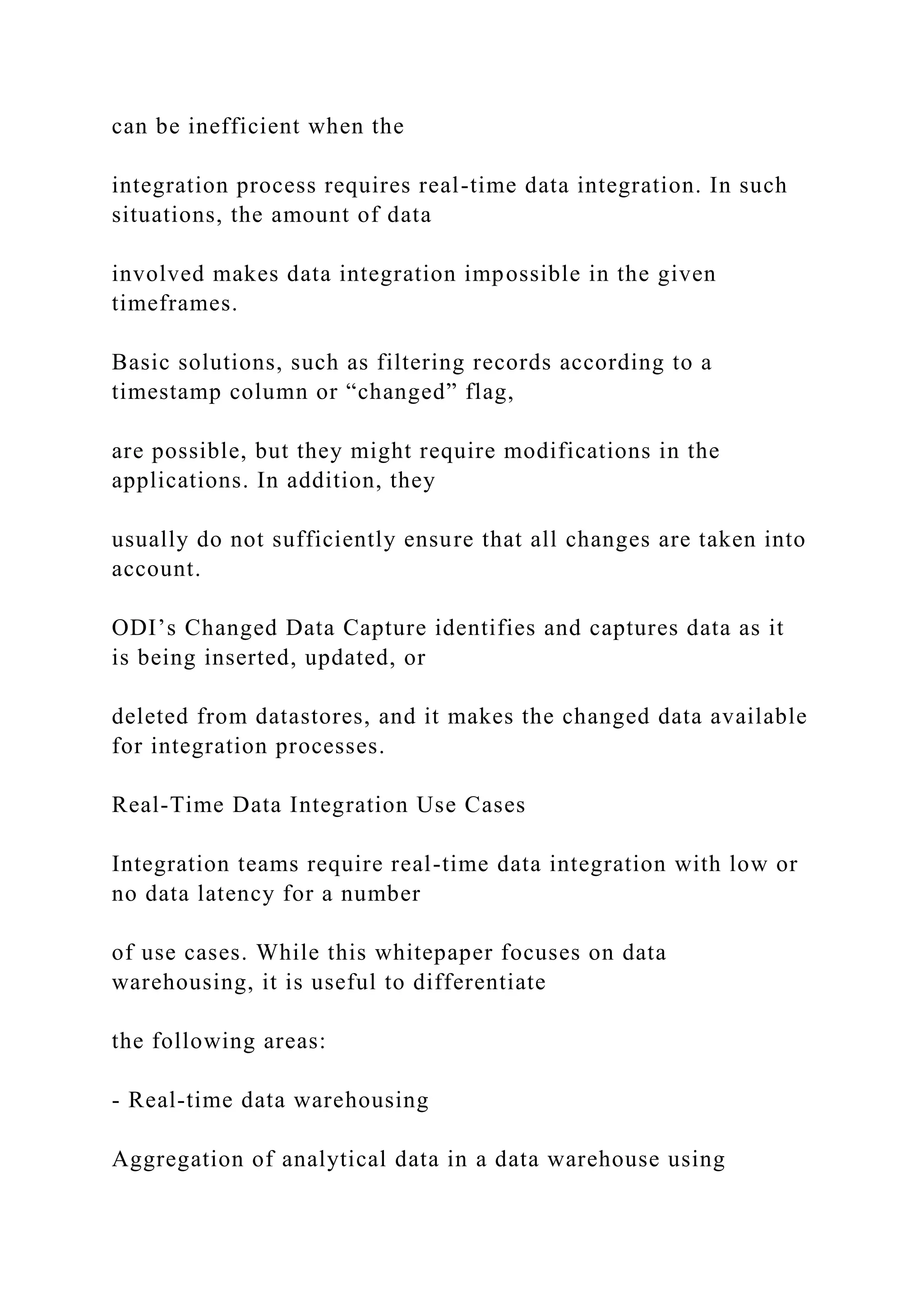 can be inefficient when the
integration process requires real-time data integration. In such
situations, the amount of data
involved makes data integration impossible in the given
timeframes.
Basic solutions, such as filtering records according to a
timestamp column or “changed” flag,
are possible, but they might require modifications in the
applications. In addition, they
usually do not sufficiently ensure that all changes are taken into
account.
ODI’s Changed Data Capture identifies and captures data as it
is being inserted, updated, or
deleted from datastores, and it makes the changed data available
for integration processes.
Real-Time Data Integration Use Cases
Integration teams require real-time data integration with low or
no data latency for a number
of use cases. While this whitepaper focuses on data
warehousing, it is useful to differentiate
the following areas:
- Real-time data warehousing
Aggregation of analytical data in a data warehouse using
 