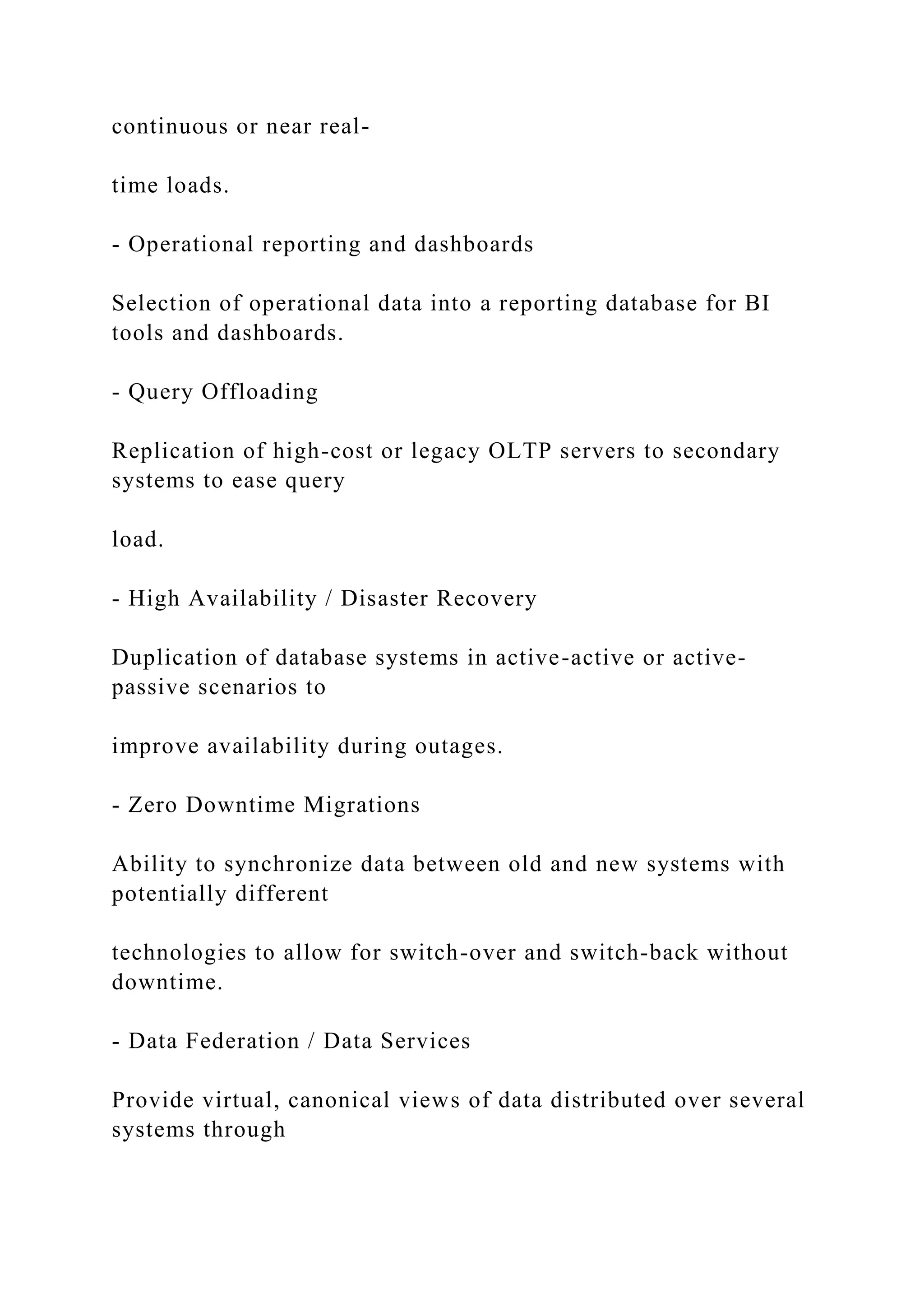 continuous or near real-
time loads.
- Operational reporting and dashboards
Selection of operational data into a reporting database for BI
tools and dashboards.
- Query Offloading
Replication of high-cost or legacy OLTP servers to secondary
systems to ease query
load.
- High Availability / Disaster Recovery
Duplication of database systems in active-active or active-
passive scenarios to
improve availability during outages.
- Zero Downtime Migrations
Ability to synchronize data between old and new systems with
potentially different
technologies to allow for switch-over and switch-back without
downtime.
- Data Federation / Data Services
Provide virtual, canonical views of data distributed over several
systems through
 