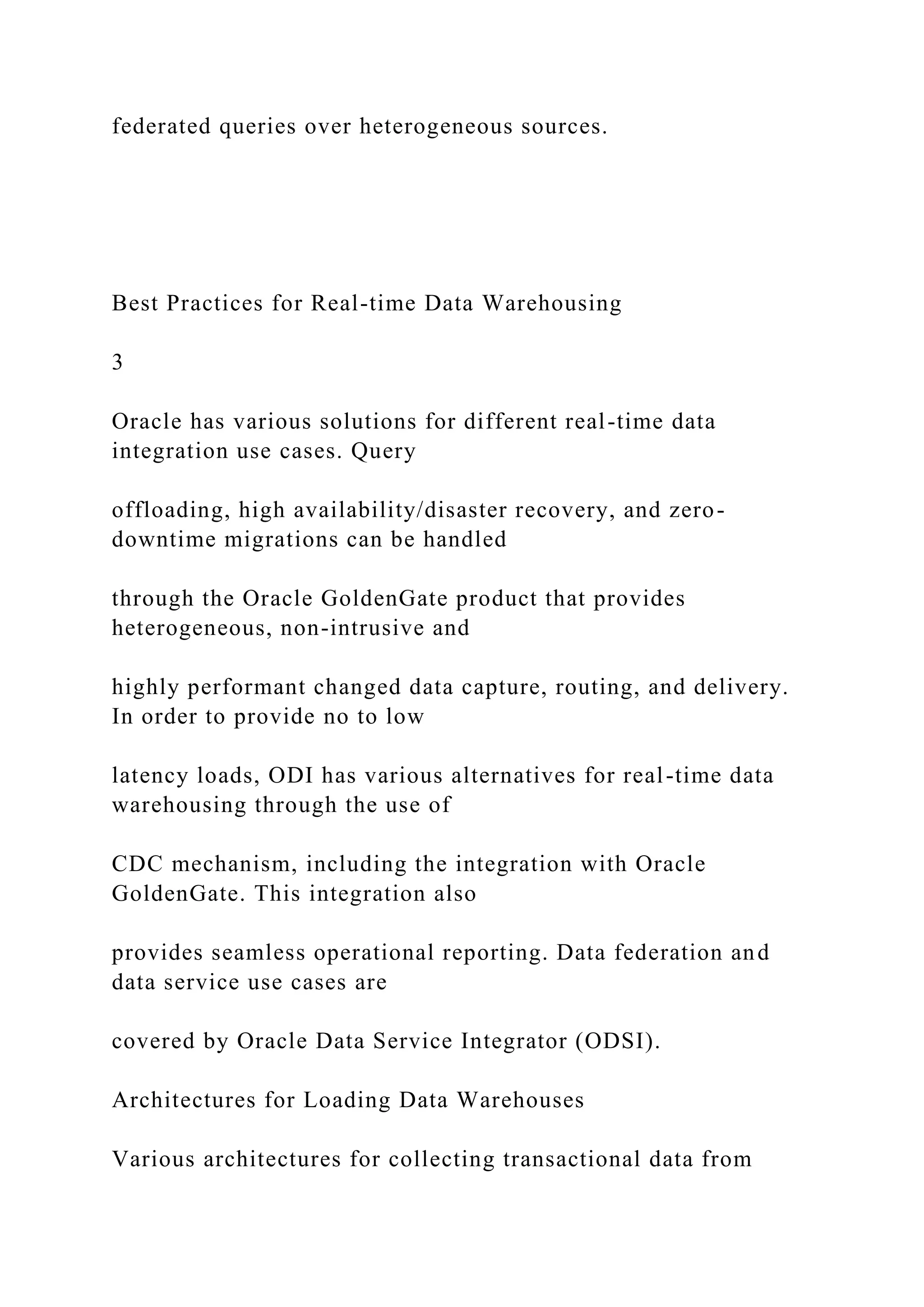federated queries over heterogeneous sources.
Best Practices for Real-time Data Warehousing
3
Oracle has various solutions for different real-time data
integration use cases. Query
offloading, high availability/disaster recovery, and zero-
downtime migrations can be handled
through the Oracle GoldenGate product that provides
heterogeneous, non-intrusive and
highly performant changed data capture, routing, and delivery.
In order to provide no to low
latency loads, ODI has various alternatives for real-time data
warehousing through the use of
CDC mechanism, including the integration with Oracle
GoldenGate. This integration also
provides seamless operational reporting. Data federation and
data service use cases are
covered by Oracle Data Service Integrator (ODSI).
Architectures for Loading Data Warehouses
Various architectures for collecting transactional data from
 