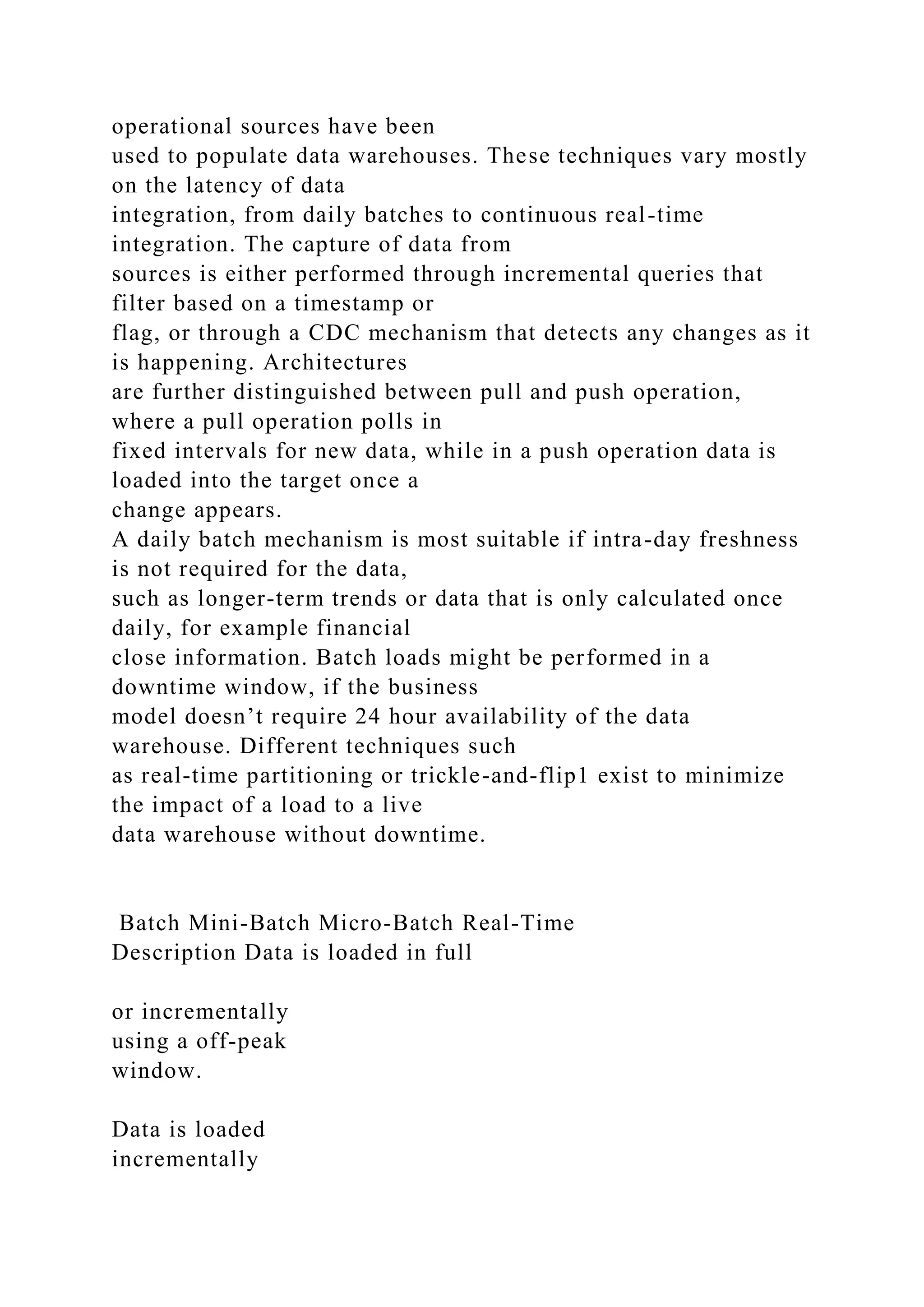 operational sources have been
used to populate data warehouses. These techniques vary mostly
on the latency of data
integration, from daily batches to continuous real-time
integration. The capture of data from
sources is either performed through incremental queries that
filter based on a timestamp or
flag, or through a CDC mechanism that detects any changes as it
is happening. Architectures
are further distinguished between pull and push operation,
where a pull operation polls in
fixed intervals for new data, while in a push operation data is
loaded into the target once a
change appears.
A daily batch mechanism is most suitable if intra-day freshness
is not required for the data,
such as longer-term trends or data that is only calculated once
daily, for example financial
close information. Batch loads might be performed in a
downtime window, if the business
model doesn’t require 24 hour availability of the data
warehouse. Different techniques such
as real-time partitioning or trickle-and-flip1 exist to minimize
the impact of a load to a live
data warehouse without downtime.
Batch Mini-Batch Micro-Batch Real-Time
Description Data is loaded in full
or incrementally
using a off-peak
window.
Data is loaded
incrementally
 