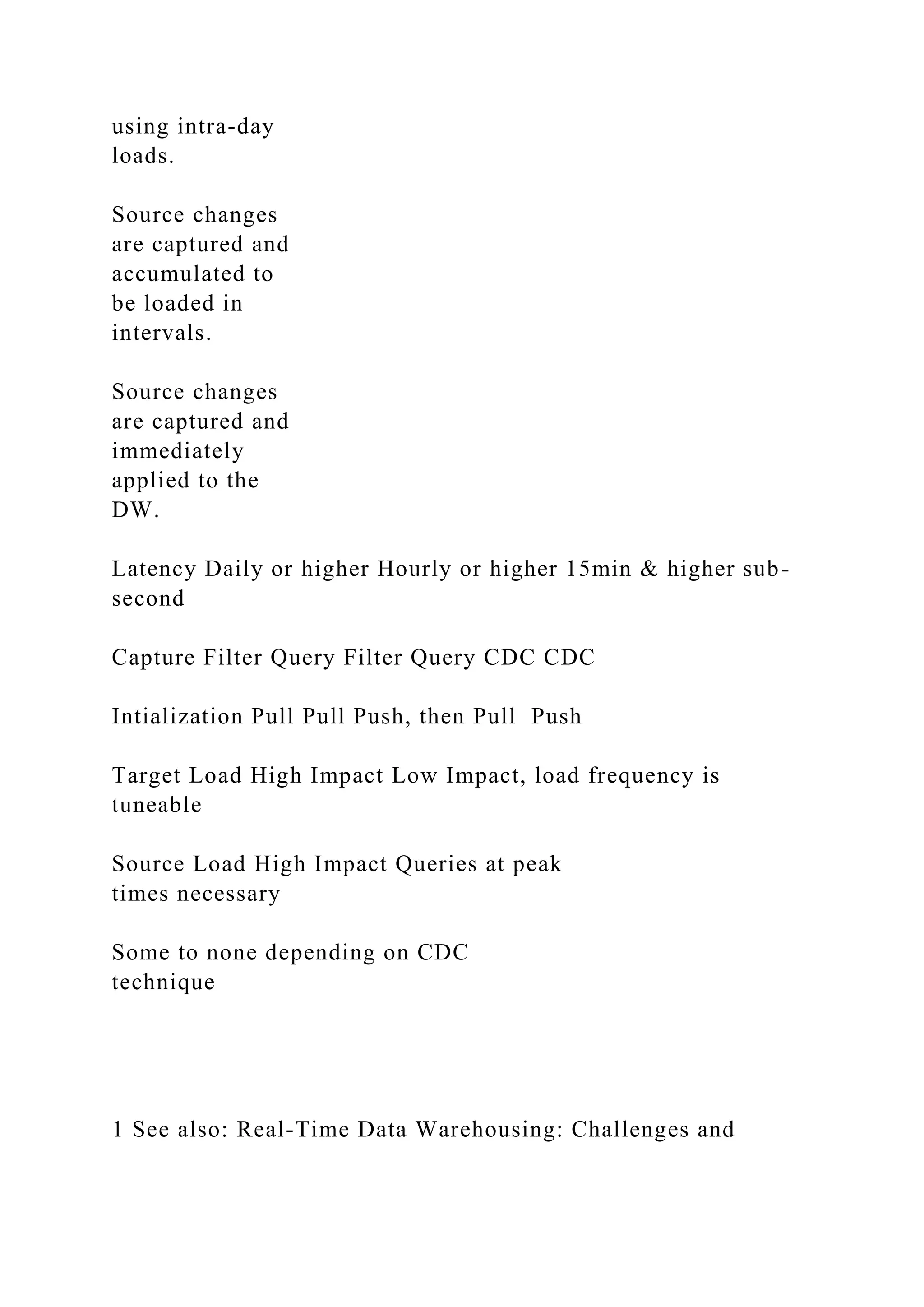 using intra-day
loads.
Source changes
are captured and
accumulated to
be loaded in
intervals.
Source changes
are captured and
immediately
applied to the
DW.
Latency Daily or higher Hourly or higher 15min & higher sub-
second
Capture Filter Query Filter Query CDC CDC
Intialization Pull Pull Push, then Pull Push
Target Load High Impact Low Impact, load frequency is
tuneable
Source Load High Impact Queries at peak
times necessary
Some to none depending on CDC
technique
1 See also: Real-Time Data Warehousing: Challenges and
 