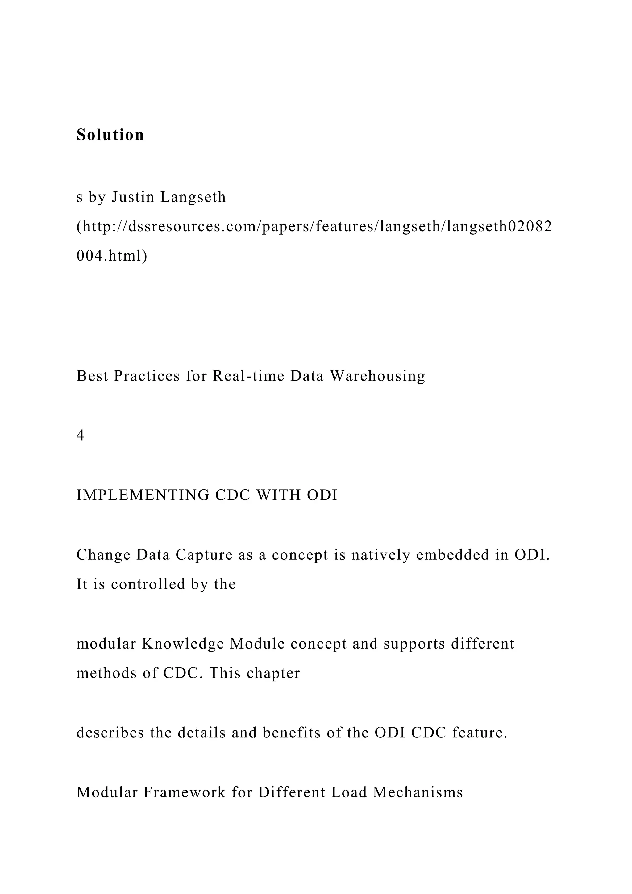 Solution
s by Justin Langseth
(http://dssresources.com/papers/features/langseth/langseth02082
004.html)
Best Practices for Real-time Data Warehousing
4
IMPLEMENTING CDC WITH ODI
Change Data Capture as a concept is natively embedded in ODI.
It is controlled by the
modular Knowledge Module concept and supports different
methods of CDC. This chapter
describes the details and benefits of the ODI CDC feature.
Modular Framework for Different Load Mechanisms
 